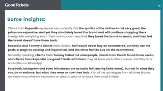 󰀁52
Clients from Rapsodia expressed very explicitly that the quality of the clothes is not very good, the
prices are expensive, and yet they absolutely loved the brand and will continue shopping there
(design kills everything else). Their main concern was that they loved the brand so much, and they feel
the brand doesn’t love them back.
Rapsodia and Tommy’s clients were divided; half would never buy on ecommerce, but they use the
posts or page as catalog and inspiration, and the other half do buy on the ecommerce.
Generally speaking; clients from Tommy hated the salespeople, clients from Coach found them useful,
and clients from Rapsodia are good friends with them, they all know each others names and they have
each other on WhatsApp.
Facebook, Instagram and even inﬂuencers are actually inﬂuencing (who knew), but not in what they
say, do or endorse, but what they wear or how they look. A lot of the archetypes from all three brands
are searching online for inspiration on what to wear or on looks they could imitate.
Some insights:
 