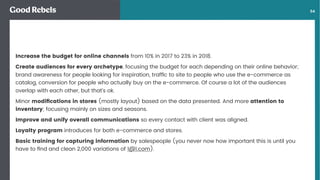 󰀁54
Increase the budget for online channels from 10% in 2017 to 23% in 2018.
Create audiences for every archetype, focusing the budget for each depending on their online behavior;
brand awareness for people looking for inspiration, trafﬁc to site to people who use the e-commerce as
catalog, conversion for people who actually buy on the e-commerce. Of course a lot of the audiences
overlap with each other, but that’s ok.
Minor modiﬁcations in stores (mostly layout) based on the data presented. And more attention to
inventory; focusing mainly on sizes and seasons.
Improve and unify overall communications so every contact with client was aligned.
Loyalty program introduces for both e-commerce and stores.
Basic training for capturing information by salespeople (you never now how important this is until you
have to ﬁnd and clean 2,000 variations of 1@1.com).
 