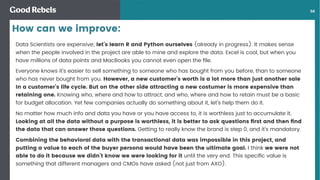 󰀁56
Data Scientists are expensive; let’s learn R and Python ourselves (already in progress). It makes sense
when the people involved in the project are able to mine and explore the data. Excel is cool, but when you
have millions of data points and MacBooks you cannot even open the ﬁle.
Everyone knows it’s easier to sell something to someone who has bought from you before, than to someone
who has never bought from you. However, a new customer’s worth is a lot more than just another sale
In a customer’s life cycle. But on the other side attracting a new costumer is more expensive than
retaining one. Knowing who, where and how to attract, and who, where and how to retain must be a basic
for budget allocation. Yet few companies actually do something about it, let’s help them do it.
No matter how much info and data you have or you have access to, it is worthless just to accumulate it.
Looking at all the data without a purpose is worthless, it is better to ask questions ﬁrst and then ﬁnd
the data that can answer those questions. Getting to really know the brand is step 0, and it’s mandatory.
Combining the behavioral data with the transactional data was impossible in this project, and
putting a value to each of the buyer persona would have been the ultimate goal. I think we were not
able to do it because we didn’t know we were looking for it until the very end. This speciﬁc value is
something that different managers and CMOs have asked (not just from AXO).
How can we improve:
 