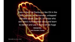 Data in the 21st Century is like Oil in the
18th Century: an immensely, untapped
valuable asset. Like oil, for those who
see data’s fundamental value and learn
to extract and use it there will be huge
rewards.
Joris Toonders, Yonego
Photo credit: Nick Jeffway, Unsplash
 