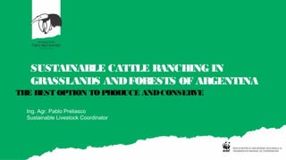 SUSTAINABLE CATTLE RANCHING IN
GRASSLANDS ANDFORESTS OF ARGENTINA
THE BEST OPTION TO PRODUCE ANDCONSERVE
Ing. Agr. Pablo Preliasco
Sustainable Livestock Coordinator
 