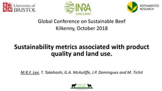 Global Conference on Sustainable Beef
Kilkenny, October 2018
Sustainability metrics associated with product
quality and land use.
M.R.F. Lee, T. Takahashi, G.A. McAuliffe, J.P. Domingues and M. Tichit
 