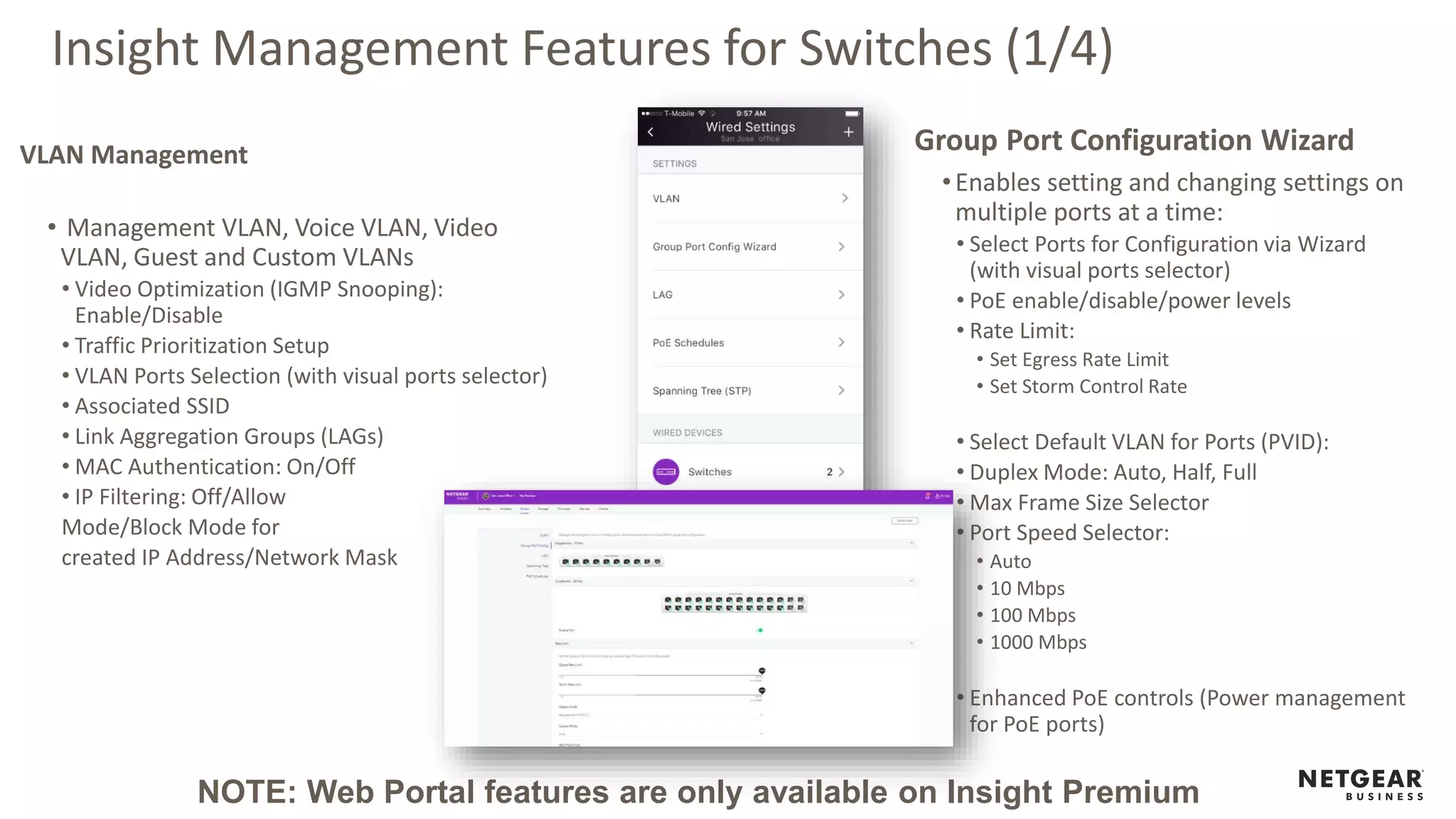 Insight Management Features for Switches (1/4)
VLAN Management
• Management VLAN, Voice VLAN, Video
VLAN, Guest and Custom VLANs
• Video Optimization (IGMP Snooping):
Enable/Disable
• Traffic Prioritization Setup
• VLAN Ports Selection (with visual ports selector)
• Associated SSID
• Link Aggregation Groups (LAGs)
• MAC Authentication: On/Off
• IP Filtering: Off/Allow
Mode/Block Mode for
created IP Address/Network Mask
Group Port Configuration Wizard
•Enables setting and changing settings on
multiple ports at a time:
• Select Ports for Configuration via Wizard
(with visual ports selector)
• PoE enable/disable/power levels
• Rate Limit:
• Set Egress Rate Limit
• Set Storm Control Rate
• Select Default VLAN for Ports (PVID):
• Duplex Mode: Auto, Half, Full
• Max Frame Size Selector
• Port Speed Selector:
• Auto
• 10 Mbps
• 100 Mbps
• 1000 Mbps
• Enhanced PoE controls (Power management
for PoE ports)
NOTE: Web Portal features are only available on Insight Premium
 