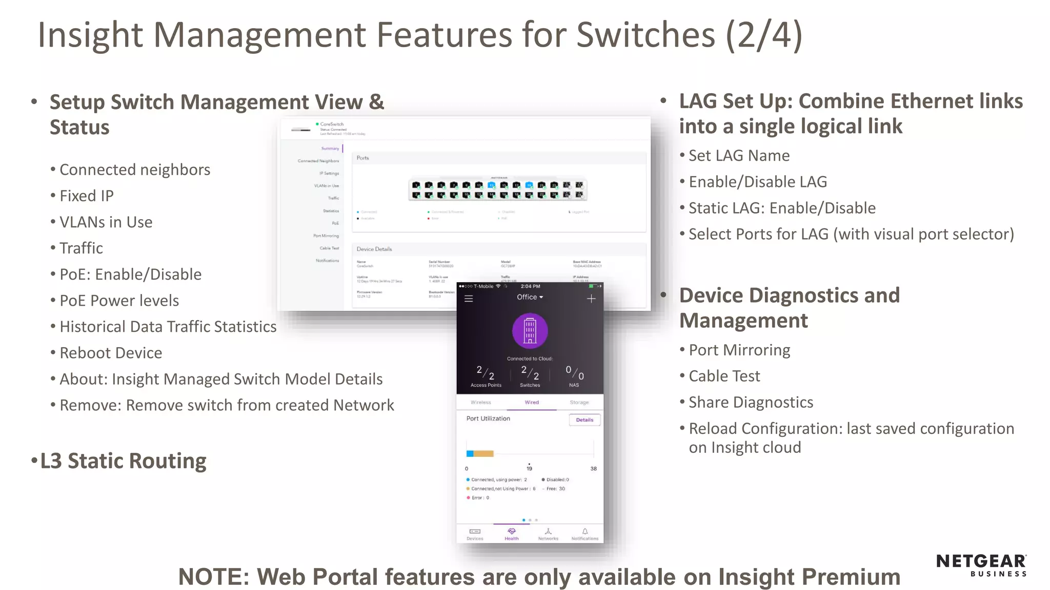Insight Management Features for Switches (2/4)
• Setup Switch Management View &
Status
• Connected neighbors
• Fixed IP
• VLANs in Use
• Traffic
• PoE: Enable/Disable
• PoE Power levels
• Historical Data Traffic Statistics
• Reboot Device
• About: Insight Managed Switch Model Details
• Remove: Remove switch from created Network
•L3 Static Routing
• LAG Set Up: Combine Ethernet links
into a single logical link
• Set LAG Name
• Enable/Disable LAG
• Static LAG: Enable/Disable
• Select Ports for LAG (with visual port selector)
• Device Diagnostics and
Management
• Port Mirroring
• Cable Test
• Share Diagnostics
• Reload Configuration: last saved configuration
on Insight cloud
NOTE: Web Portal features are only available on Insight Premium
 