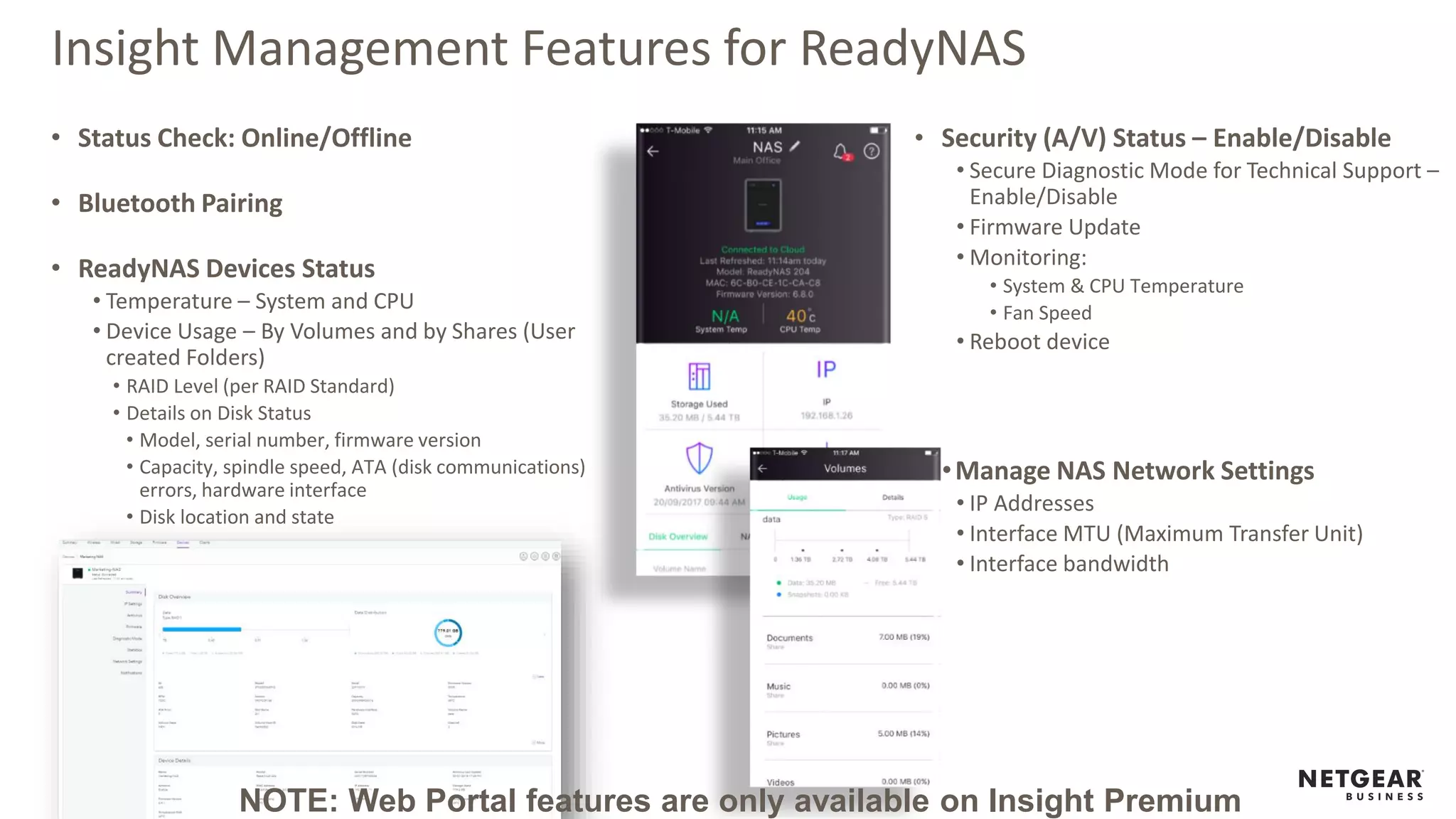 Insight Management Features for ReadyNAS
• Status Check: Online/Offline
• Bluetooth Pairing
• ReadyNAS Devices Status
• Temperature – System and CPU
• Device Usage – By Volumes and by Shares (User
created Folders)
• RAID Level (per RAID Standard)
• Details on Disk Status
• Model, serial number, firmware version
• Capacity, spindle speed, ATA (disk communications)
errors, hardware interface
• Disk location and state
• Security (A/V) Status – Enable/Disable
• Secure Diagnostic Mode for Technical Support –
Enable/Disable
• Firmware Update
• Monitoring:
• System & CPU Temperature
• Fan Speed
• Reboot device
•Manage NAS Network Settings
• IP Addresses
• Interface MTU (Maximum Transfer Unit)
• Interface bandwidth
NOTE: Web Portal features are only available on Insight Premium
 