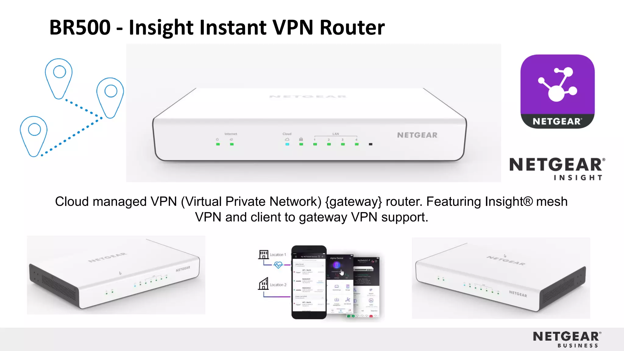 BR500 - Insight Instant VPN Router
Cloud managed VPN (Virtual Private Network) {gateway} router. Featuring Insight® mesh
VPN and client to gateway VPN support.
 