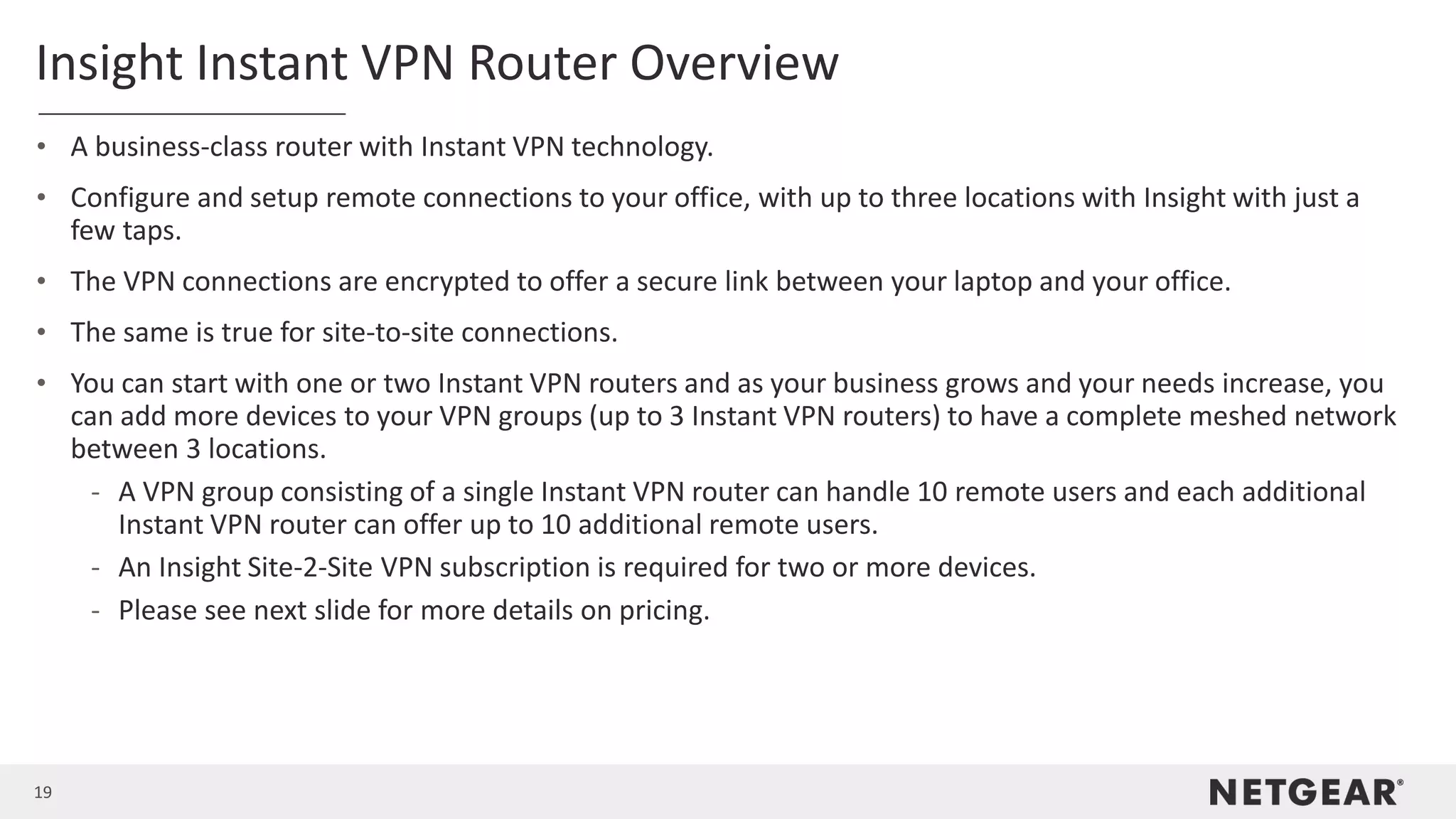 19
Insight Instant VPN Router Overview
• A business-class router with Instant VPN technology.
• Configure and setup remote connections to your office, with up to three locations with Insight with just a
few taps.
• The VPN connections are encrypted to offer a secure link between your laptop and your office.
• The same is true for site-to-site connections.
• You can start with one or two Instant VPN routers and as your business grows and your needs increase, you
can add more devices to your VPN groups (up to 3 Instant VPN routers) to have a complete meshed network
between 3 locations.
- A VPN group consisting of a single Instant VPN router can handle 10 remote users and each additional
Instant VPN router can offer up to 10 additional remote users.
- An Insight Site-2-Site VPN subscription is required for two or more devices.
- Please see next slide for more details on pricing.
 