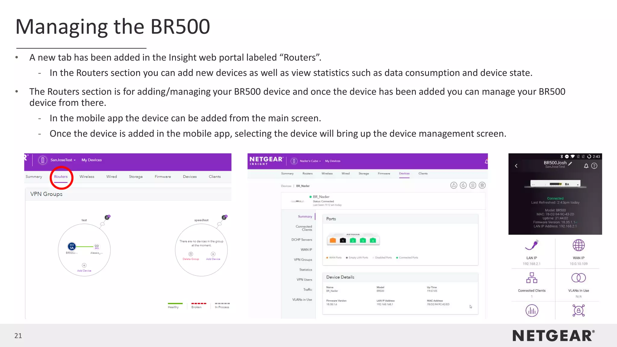21
Managing the BR500
• A new tab has been added in the Insight web portal labeled “Routers”.
- In the Routers section you can add new devices as well as view statistics such as data consumption and device state.
• The Routers section is for adding/managing your BR500 device and once the device has been added you can manage your BR500
device from there.
- In the mobile app the device can be added from the main screen.
- Once the device is added in the mobile app, selecting the device will bring up the device management screen.
 