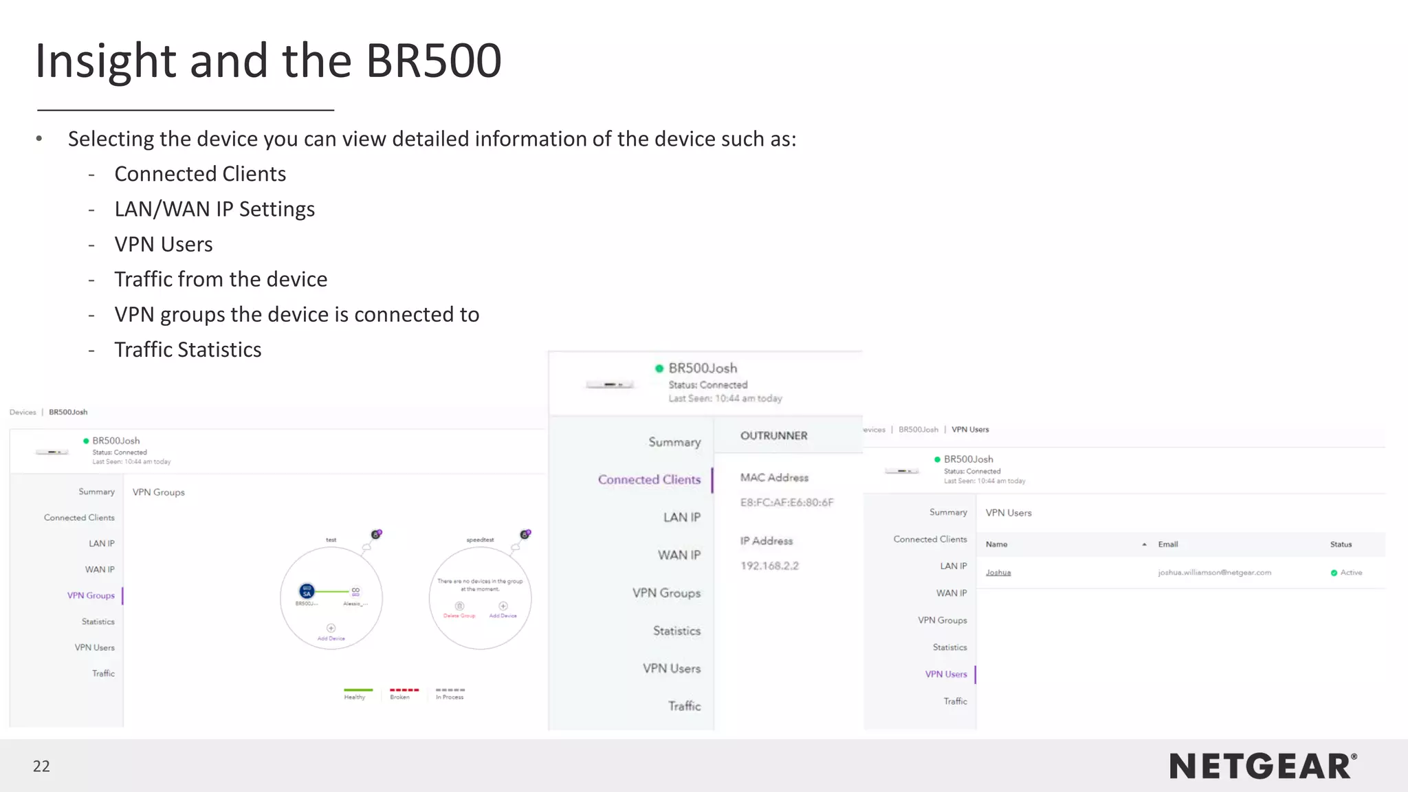 22
Insight and the BR500
• Selecting the device you can view detailed information of the device such as:
- Connected Clients
- LAN/WAN IP Settings
- VPN Users
- Traffic from the device
- VPN groups the device is connected to
- Traffic Statistics
 