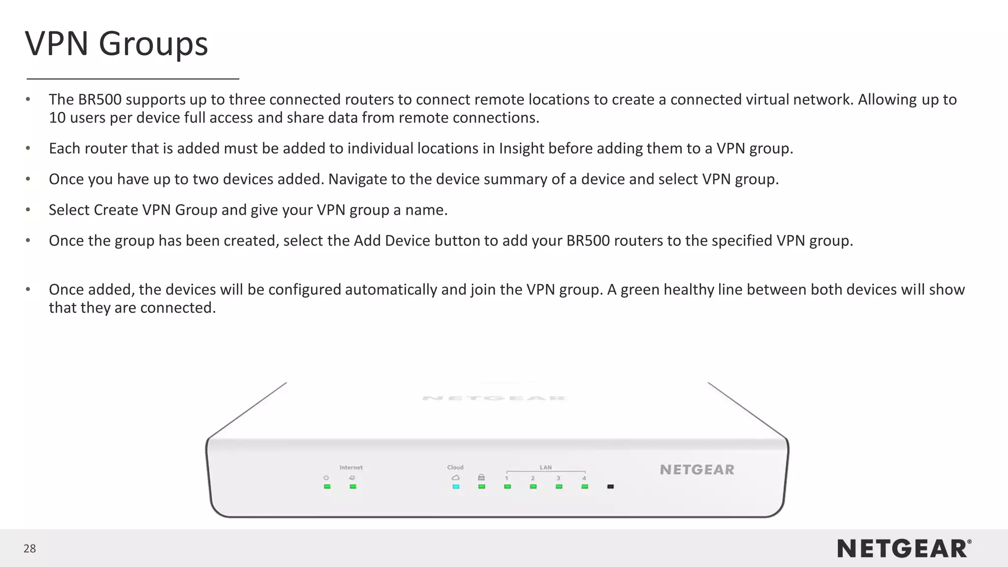 28
VPN Groups
• The BR500 supports up to three connected routers to connect remote locations to create a connected virtual network. Allowing up to
10 users per device full access and share data from remote connections.
• Each router that is added must be added to individual locations in Insight before adding them to a VPN group.
• Once you have up to two devices added. Navigate to the device summary of a device and select VPN group.
• Select Create VPN Group and give your VPN group a name.
• Once the group has been created, select the Add Device button to add your BR500 routers to the specified VPN group.
• Once added, the devices will be configured automatically and join the VPN group. A green healthy line between both devices will show
that they are connected.
 