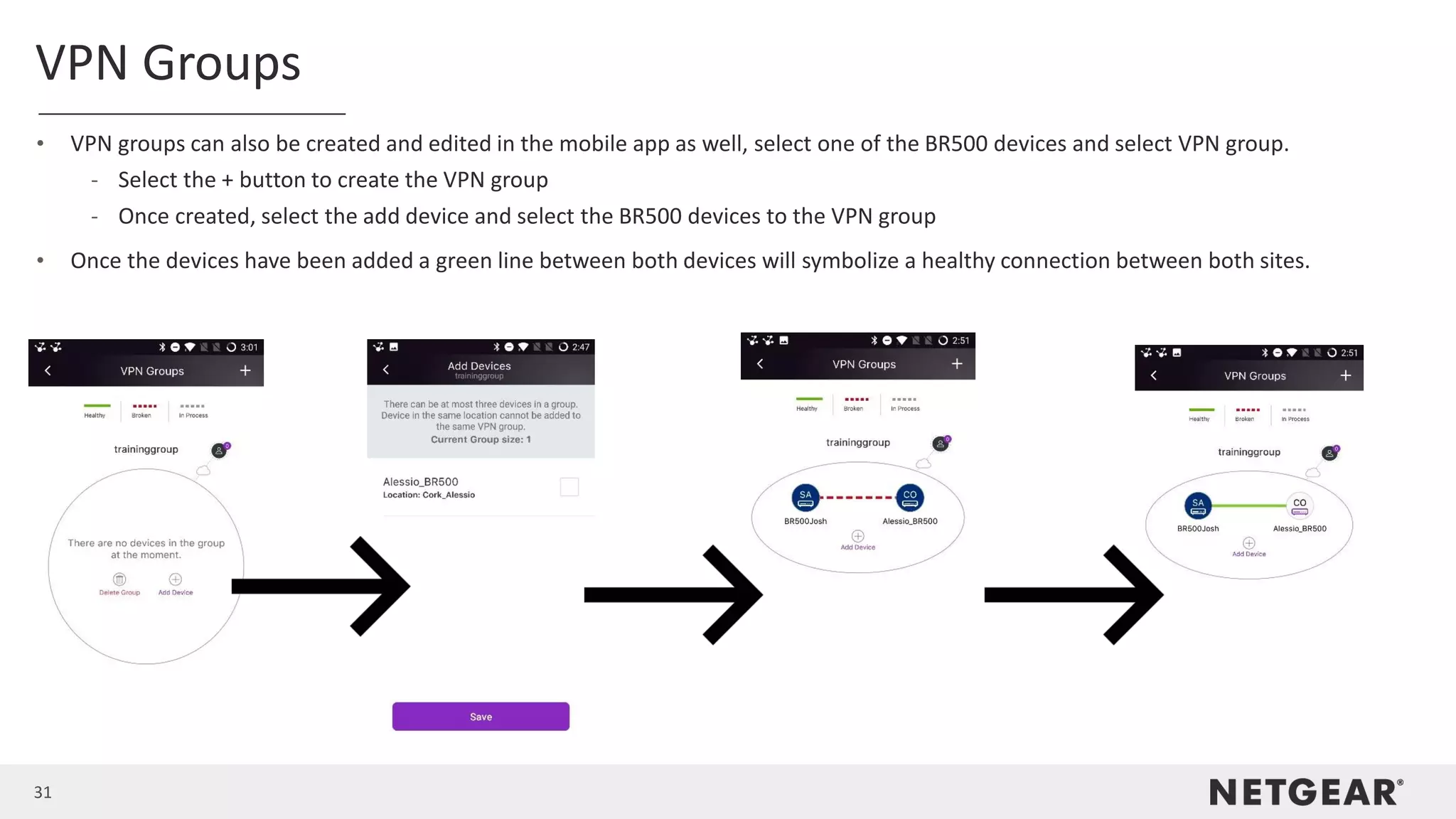 31
VPN Groups
• VPN groups can also be created and edited in the mobile app as well, select one of the BR500 devices and select VPN group.
- Select the + button to create the VPN group
- Once created, select the add device and select the BR500 devices to the VPN group
• Once the devices have been added a green line between both devices will symbolize a healthy connection between both sites.
 