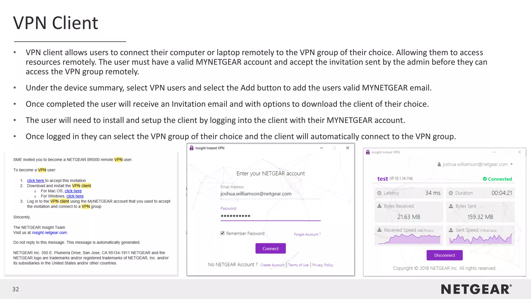 32
VPN Client
• VPN client allows users to connect their computer or laptop remotely to the VPN group of their choice. Allowing them to access
resources remotely. The user must have a valid MYNETGEAR account and accept the invitation sent by the admin before they can
access the VPN group remotely.
• Under the device summary, select VPN users and select the Add button to add the users valid MYNETGEAR email.
• Once completed the user will receive an Invitation email and with options to download the client of their choice.
• The user will need to install and setup the client by logging into the client with their MYNETGEAR account.
• Once logged in they can select the VPN group of their choice and the client will automatically connect to the VPN group.
 