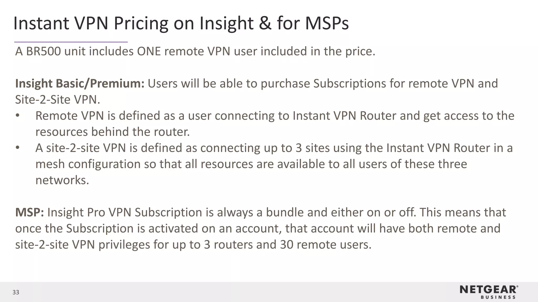 33
Instant VPN Pricing on Insight & for MSPs
A BR500 unit includes ONE remote VPN user included in the price.
Insight Basic/Premium: Users will be able to purchase Subscriptions for remote VPN and
Site-2-Site VPN.
• Remote VPN is defined as a user connecting to Instant VPN Router and get access to the
resources behind the router.
• A site-2-site VPN is defined as connecting up to 3 sites using the Instant VPN Router in a
mesh configuration so that all resources are available to all users of these three
networks.
MSP: Insight Pro VPN Subscription is always a bundle and either on or off. This means that
once the Subscription is activated on an account, that account will have both remote and
site-2-site VPN privileges for up to 3 routers and 30 remote users.
 