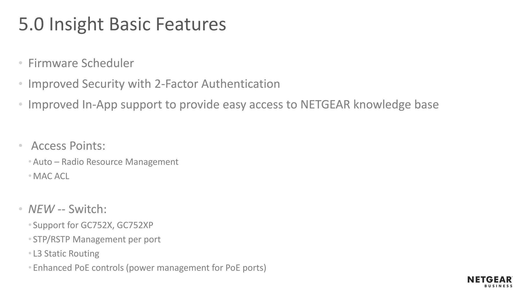 5.0 Insight Basic Features
• Firmware Scheduler
• Improved Security with 2-Factor Authentication
• Improved In-App support to provide easy access to NETGEAR knowledge base
• Access Points:
•Auto – Radio Resource Management
•MAC ACL
• NEW -- Switch:
•Support for GC752X, GC752XP
•STP/RSTP Management per port
•L3 Static Routing
•Enhanced PoE controls (power management for PoE ports)
 
