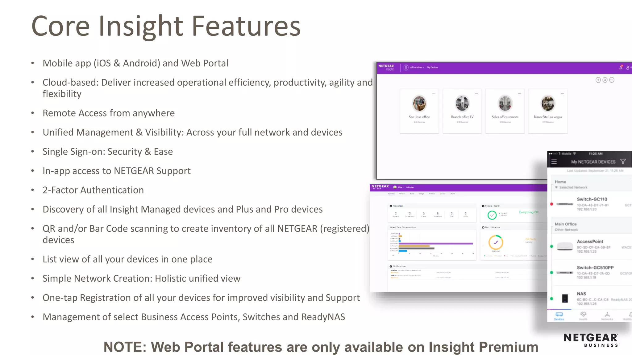 Core Insight Features
• Mobile app (iOS & Android) and Web Portal
• Cloud-based: Deliver increased operational efficiency, productivity, agility and
flexibility
• Remote Access from anywhere
• Unified Management & Visibility: Across your full network and devices
• Single Sign-on: Security & Ease
• In-app access to NETGEAR Support
• 2-Factor Authentication
• Discovery of all Insight Managed devices and Plus and Pro devices
• QR and/or Bar Code scanning to create inventory of all NETGEAR (registered)
devices
• List view of all your devices in one place
• Simple Network Creation: Holistic unified view
• One-tap Registration of all your devices for improved visibility and Support
• Management of select Business Access Points, Switches and ReadyNAS
NOTE: Web Portal features are only available on Insight Premium
 