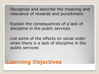    Recognise and describe the meaning and
    relevance of rewards and punishment

   Explain the consequences of a lack of
    discipline in the public services

   List some of the effects on social order
    when there is a lack of discipline in the
    public services


Learning Objectives
 