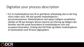 Digitalize your process description
• For at medarbejderen kan få en god første arbejdsdag skal en del ting
sikres inden start. HR skal oprette medarbejderen i
personalesystemet. Medarbejderen skal oplyse tidligere ansættelser
således at HR kan beregne lønnen baseret på erfaring og tidligere løn.
Derefter skal HR sende kontrakten til medarbejderen som skal
acceptere kontrakten. Endelig skal FM finde og tildele medarbejderen
en kontorplads samt få lavet adgangskort.
 