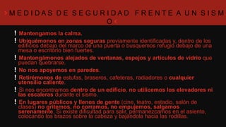 M E D I D A S D E S E G U R I D A D F R E N T E A U N S I S M O
Mantengamos la calma.
Ubiquémonos en zonas seguras previamente identificadas y, dentro de los edificios
debajo del marco de una puerta o busquemos refugio debajo de una mesa o
escritorio bien fuertes.
Mantengámonos alejados de ventanas, espejos y artículos de vidrio que puedan
quebrarse.
No nos apoyemos en paredes.
Retirémonos de estufas, braseros, cafeteras, radiadores o cualquier utensilio
caliente.
Si nos encontramos dentro de un edificio, no utilicemos los elevadores ni las
escaleras durante el sismo.
En lugares públicos y llenos de gente (cine, teatro, estadio, salón de clases) no
gritemos, no corramos, no empujemos, salgamos serenamente. Si existe dificultad
para salir, permanezcamos en el asiento, colocando los brazos sobre la cabeza y
bajándola hacia las rodillas.
 