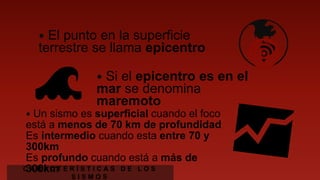 ⦁ El punto en la superficie terrestre
se llama epicentro
🌊 ⦁ Si el epicentro es en el mar
se denomina maremoto
⦁ Un sismo es superficial cuando el foco está a
menos de 70 km de profundidad
Es intermedio cuando esta entre 70 y 300km
Es profundo cuando está a más de 300km
C A R A C T E R Í S T I C A S D E L O S S I S M O S
 