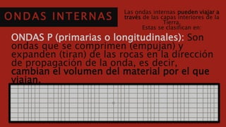 ONDAS INTERNAS
Las ondas internas pueden viajar a través
de las capas interiores de la Tierra.
Estas se clasifican en:
ONDAS P (primarias o longitudinales): Son ondas
que se comprimen (empujan) y expanden (tiran) de las
rocas en la dirección de propagación de la onda, es
decir, cambian el volumen del material por el que
viajan.
 