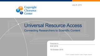 Presented to:
July 25, 2016
Universal Resource Access
ICIC 2016
18 October 2016
© 2016. Copyright Clearance Center. All rights reserved.
Connecting Researchers to Scientific Content
 