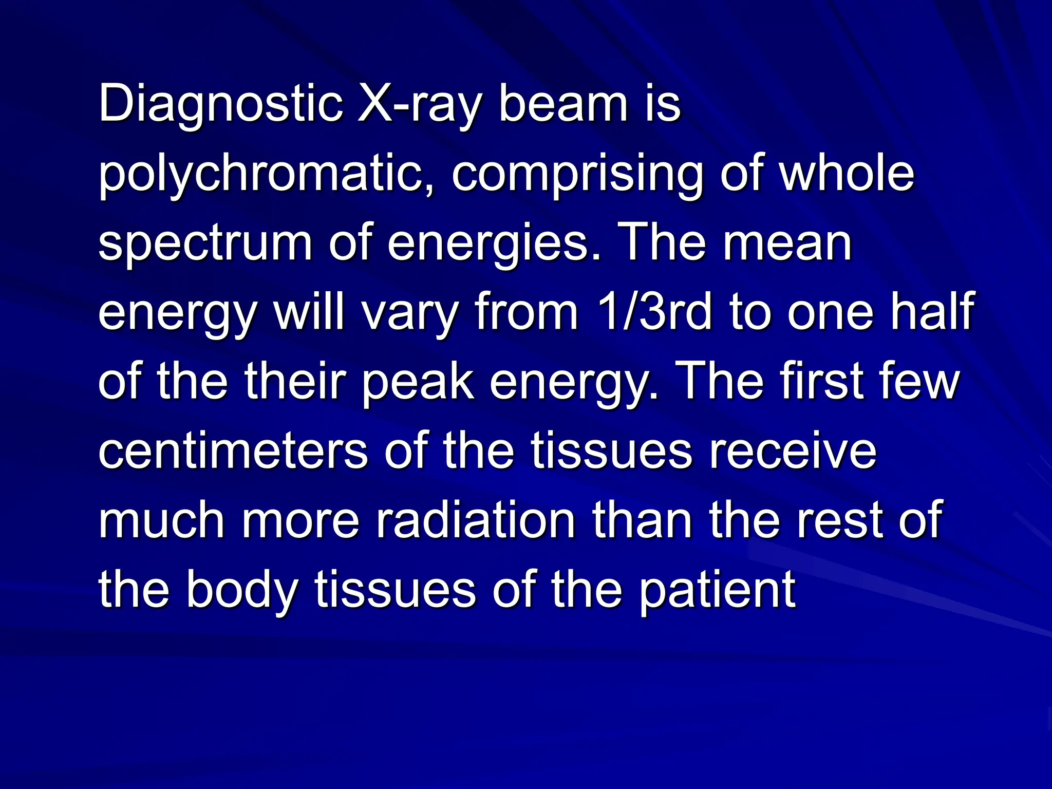 Diagnostic X-ray beam is
polychromatic, comprising of whole
spectrum of energies. The mean
energy will vary from 1/3rd to one half
of the their peak energy. The first few
centimeters of the tissues receive
much more radiation than the rest of
the body tissues of the patient
 