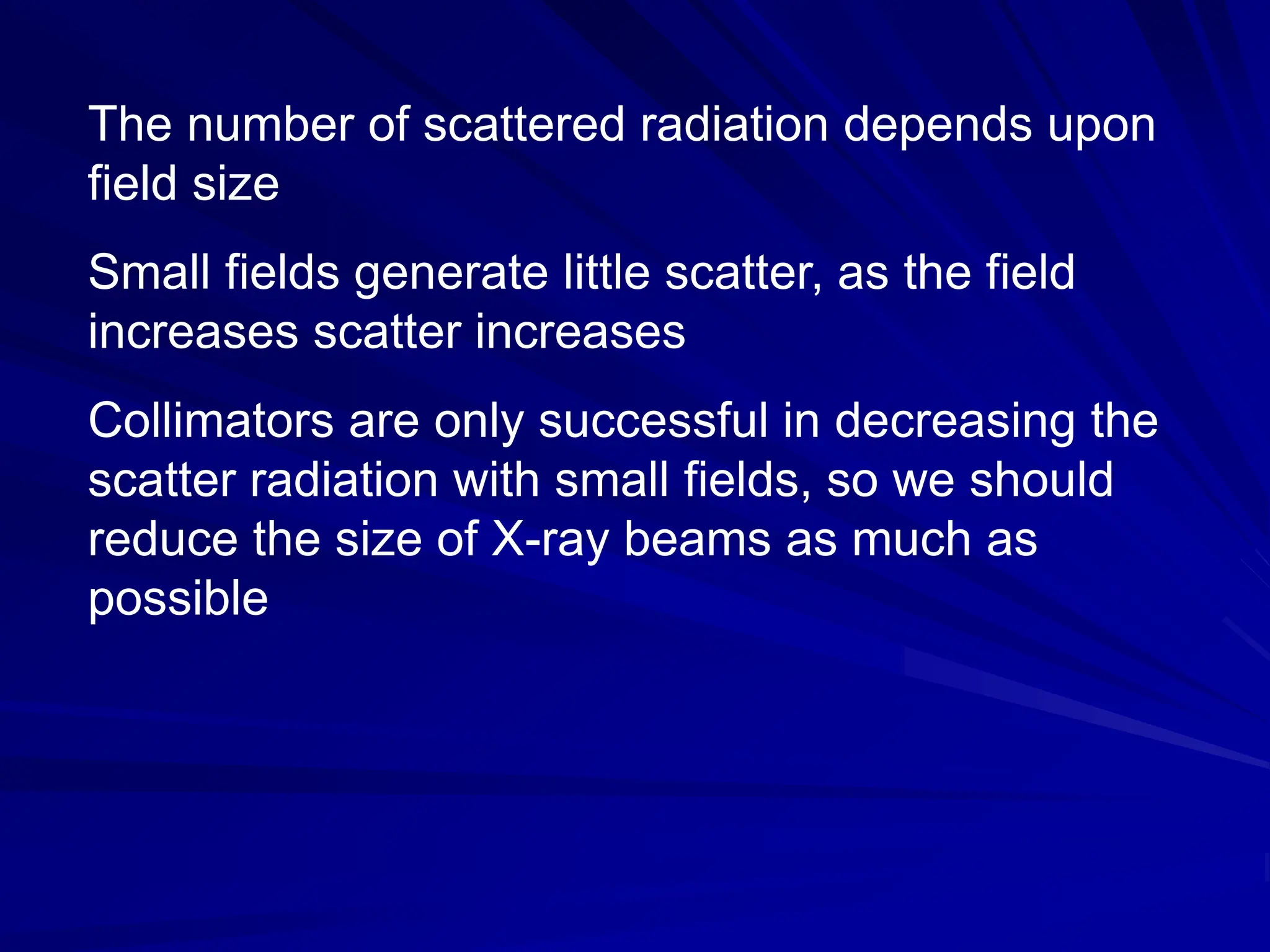 The number of scattered radiation depends upon
field size
Small fields generate little scatter, as the field
increases scatter increases
Collimators are only successful in decreasing the
scatter radiation with small fields, so we should
reduce the size of X-ray beams as much as
possible
 