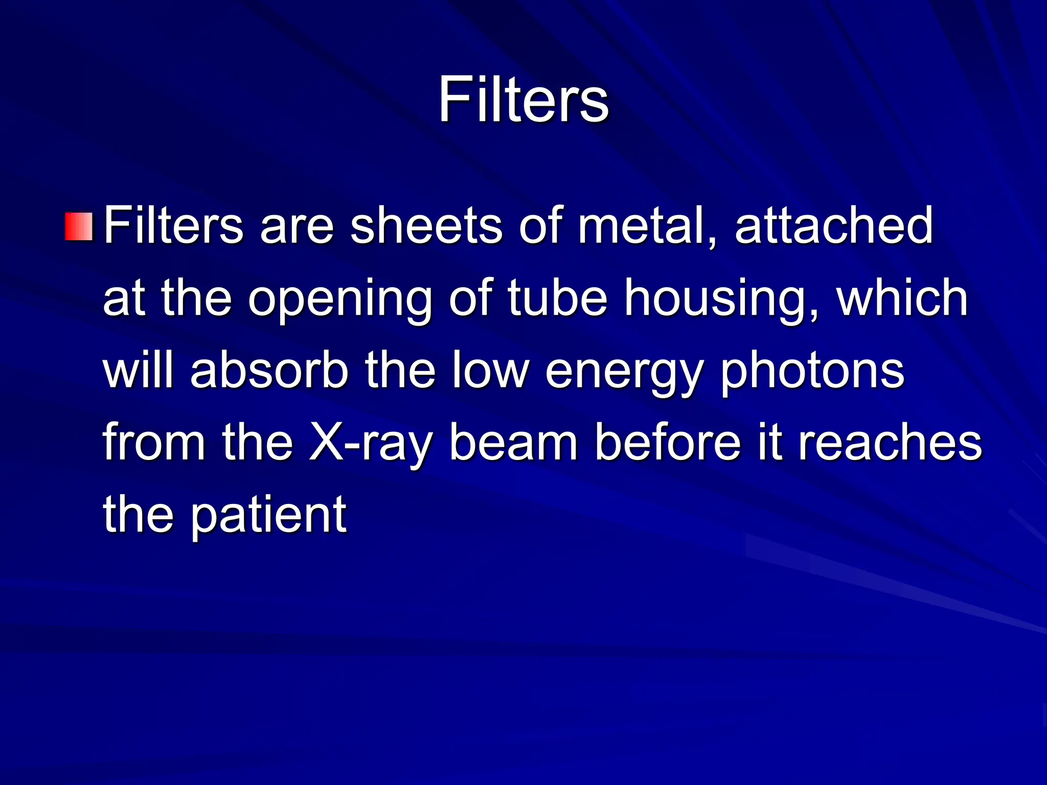 Filters
Filters are sheets of metal, attached
at the opening of tube housing, which
will absorb the low energy photons
from the X-ray beam before it reaches
the patient
 