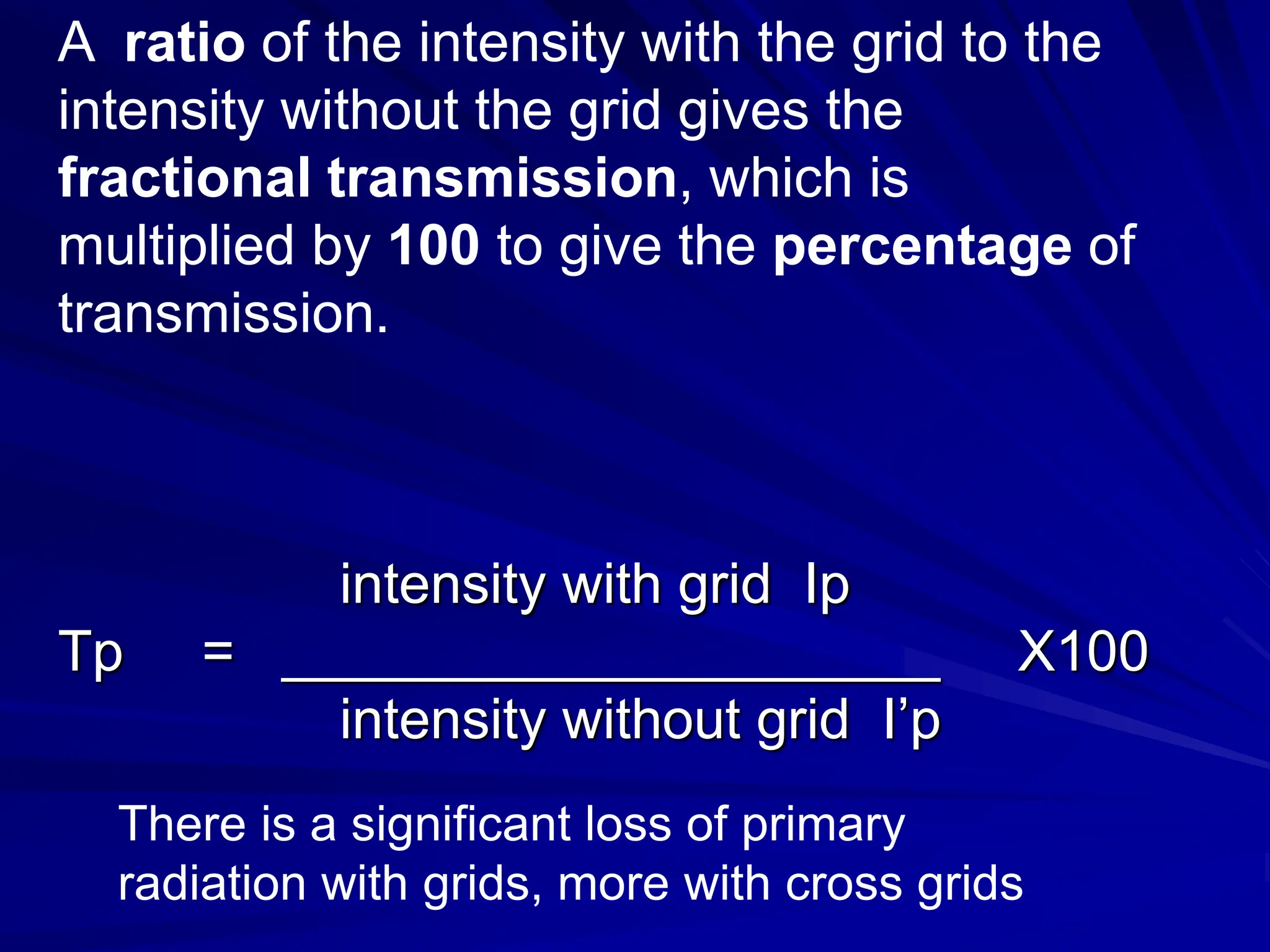 A ratio of the intensity with the grid to the
intensity without the grid gives the
fractional transmission, which is
multiplied by 100 to give the percentage of
transmission.
intensity with grid Ip
Tp = _____________________ X100
intensity without grid I’p
There is a significant loss of primary
radiation with grids, more with cross grids
 