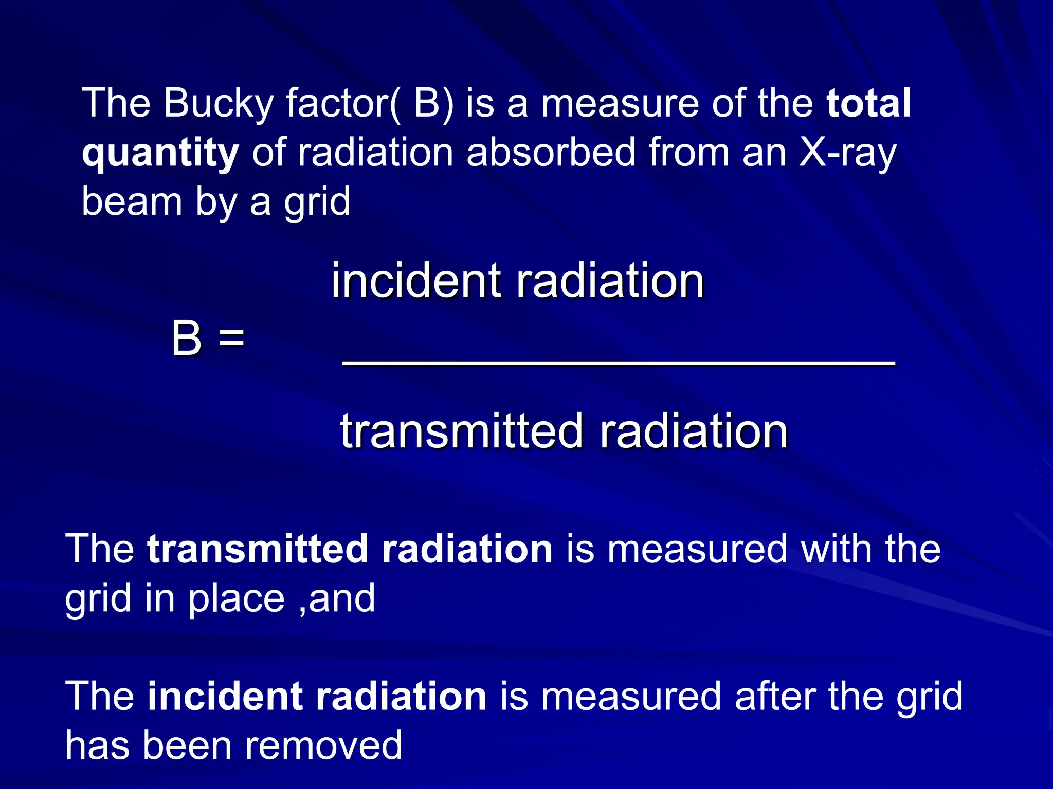 The Bucky factor( B) is a measure of the total
quantity of radiation absorbed from an X-ray
beam by a grid
incident radiation
B = ____________________
transmitted radiation
The transmitted radiation is measured with the
grid in place ,and
The incident radiation is measured after the grid
has been removed
 