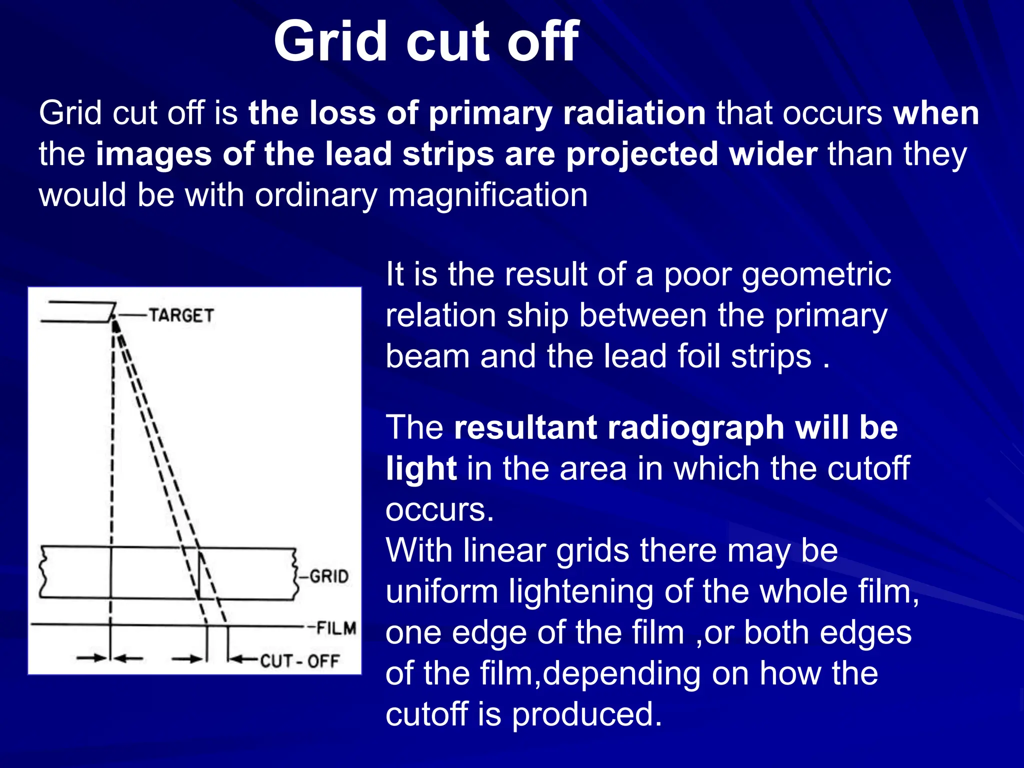 Grid cut off
Grid cut off is the loss of primary radiation that occurs when
the images of the lead strips are projected wider than they
would be with ordinary magnification
It is the result of a poor geometric
relation ship between the primary
beam and the lead foil strips .
The resultant radiograph will be
light in the area in which the cutoff
occurs.
With linear grids there may be
uniform lightening of the whole film,
one edge of the film ,or both edges
of the film,depending on how the
cutoff is produced.
 