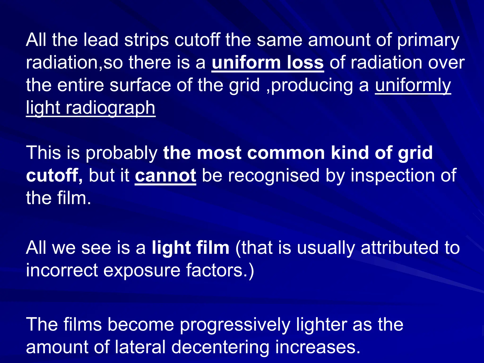 All the lead strips cutoff the same amount of primary
radiation,so there is a uniform loss of radiation over
the entire surface of the grid ,producing a uniformly
light radiograph
This is probably the most common kind of grid
cutoff, but it cannot be recognised by inspection of
the film.
All we see is a light film (that is usually attributed to
incorrect exposure factors.)
The films become progressively lighter as the
amount of lateral decentering increases.
 