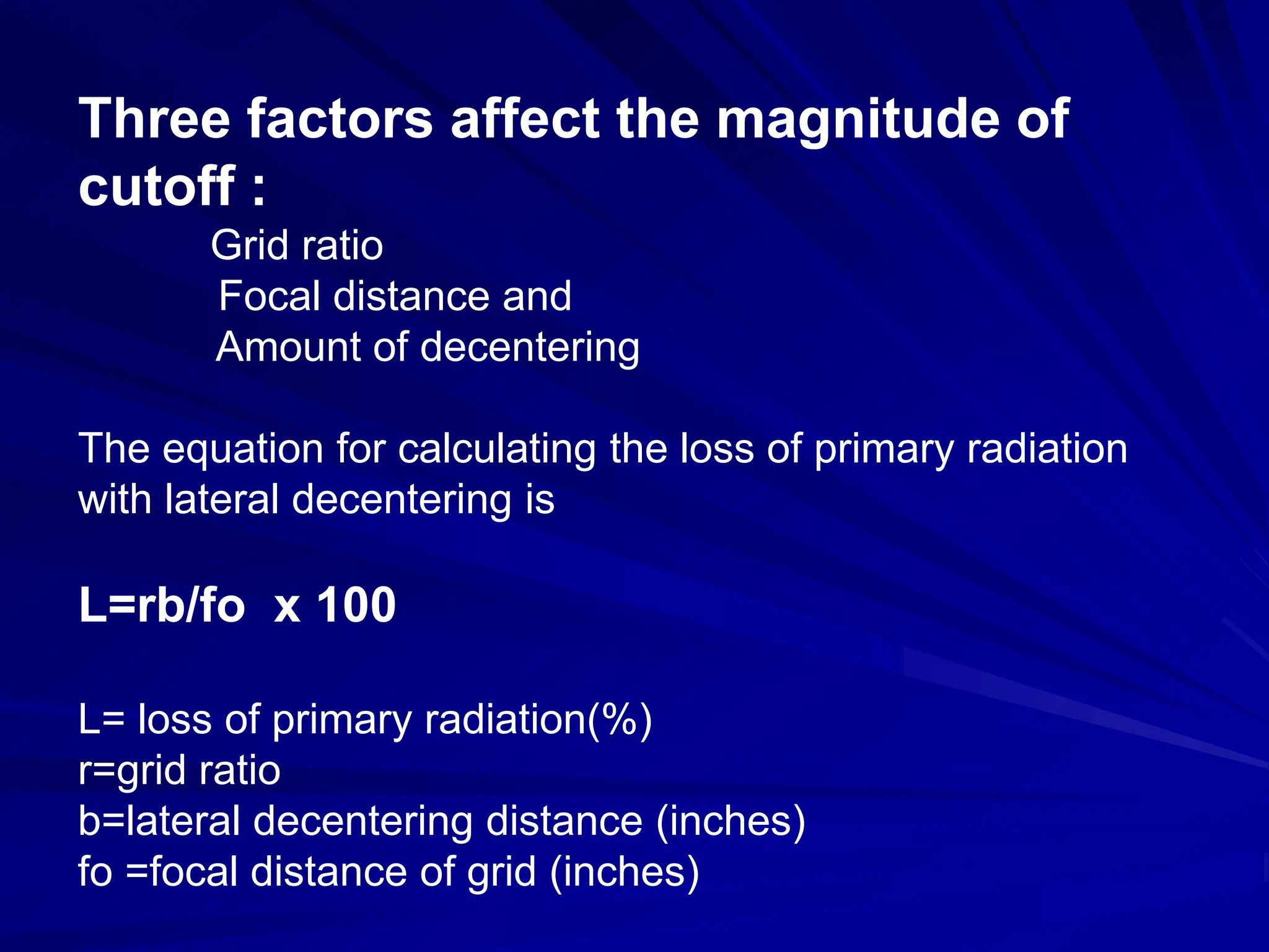 Three factors affect the magnitude of
cutoff :
Grid ratio
Focal distance and
Amount of decentering
The equation for calculating the loss of primary radiation
with lateral decentering is
L=rb/fo x 100
L= loss of primary radiation(%)
r=grid ratio
b=lateral decentering distance (inches)
fo =focal distance of grid (inches)
 