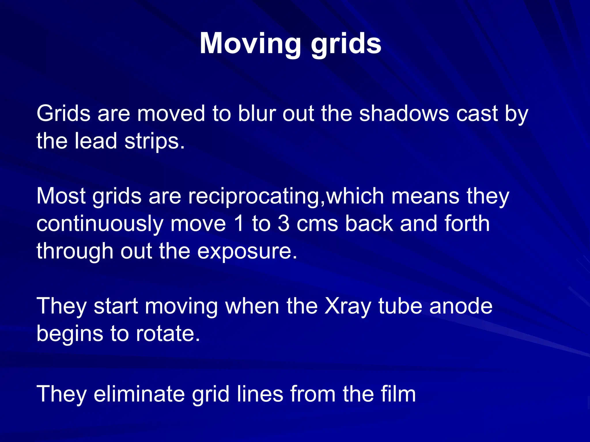 Moving grids
Grids are moved to blur out the shadows cast by
the lead strips.
Most grids are reciprocating,which means they
continuously move 1 to 3 cms back and forth
through out the exposure.
They start moving when the Xray tube anode
begins to rotate.
They eliminate grid lines from the film
 