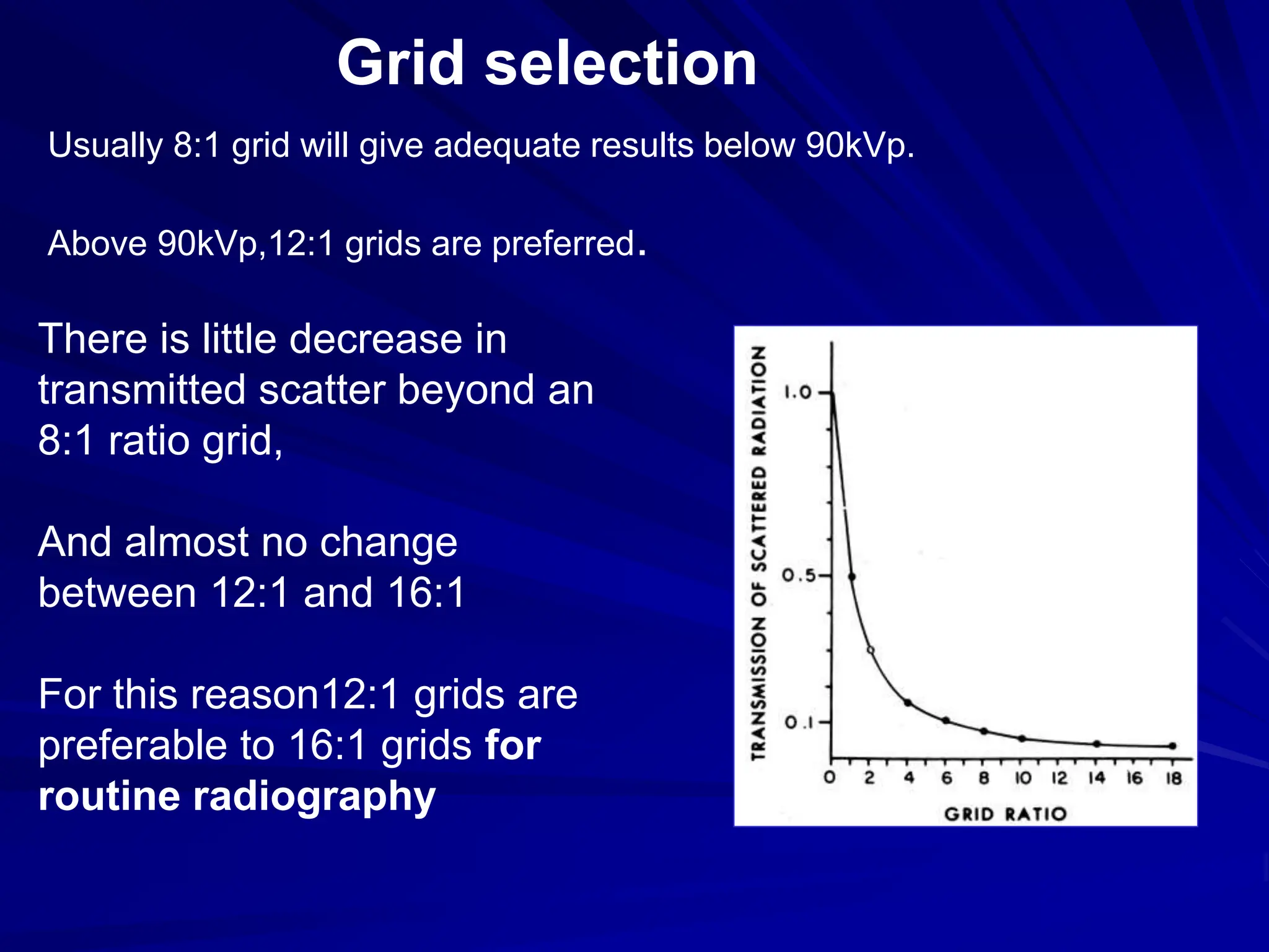 Grid selection
Usually 8:1 grid will give adequate results below 90kVp.
Above 90kVp,12:1 grids are preferred.
There is little decrease in
transmitted scatter beyond an
8:1 ratio grid,
And almost no change
between 12:1 and 16:1
For this reason12:1 grids are
preferable to 16:1 grids for
routine radiography
 