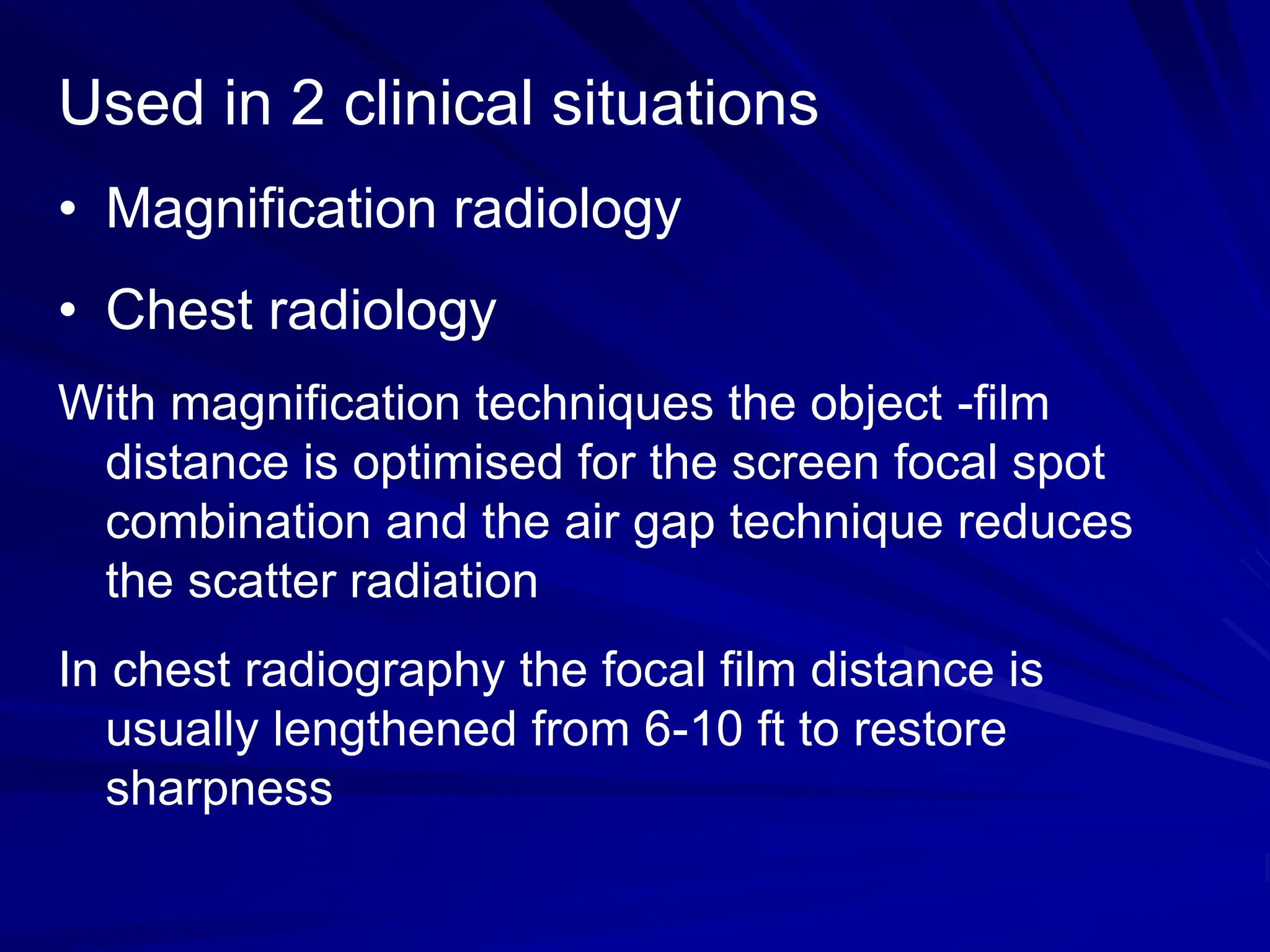Used in 2 clinical situations
• Magnification radiology
• Chest radiology
With magnification techniques the object -film
distance is optimised for the screen focal spot
combination and the air gap technique reduces
the scatter radiation
In chest radiography the focal film distance is
usually lengthened from 6-10 ft to restore
sharpness
 