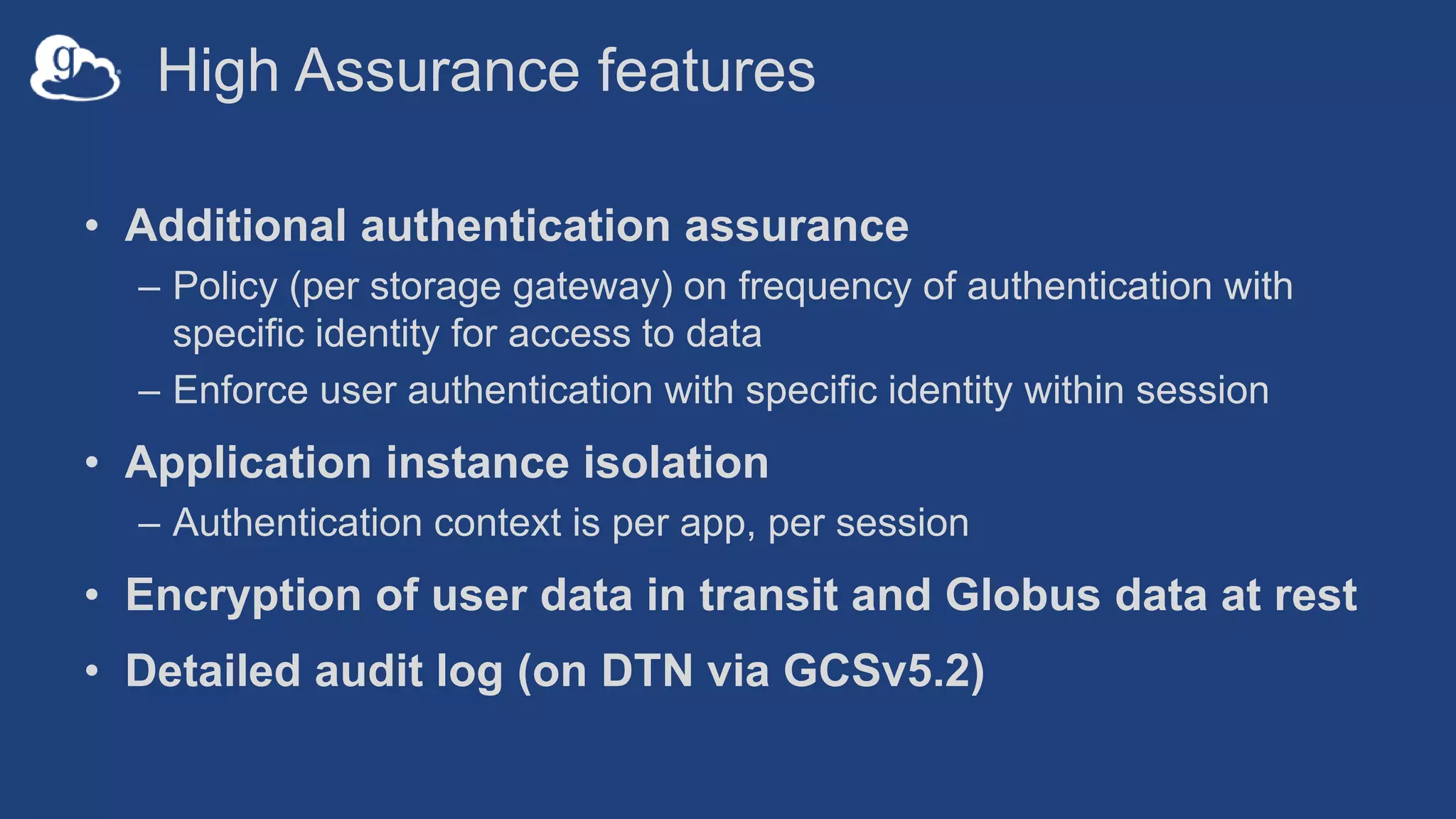 High Assurance features
• Additional authentication assurance
– Policy (per storage gateway) on frequency of authentication with
specific identity for access to data
– Enforce user authentication with specific identity within session
• Application instance isolation
– Authentication context is per app, per session
• Encryption of user data in transit and Globus data at rest
• Detailed audit log (on DTN via GCSv5.2)
 