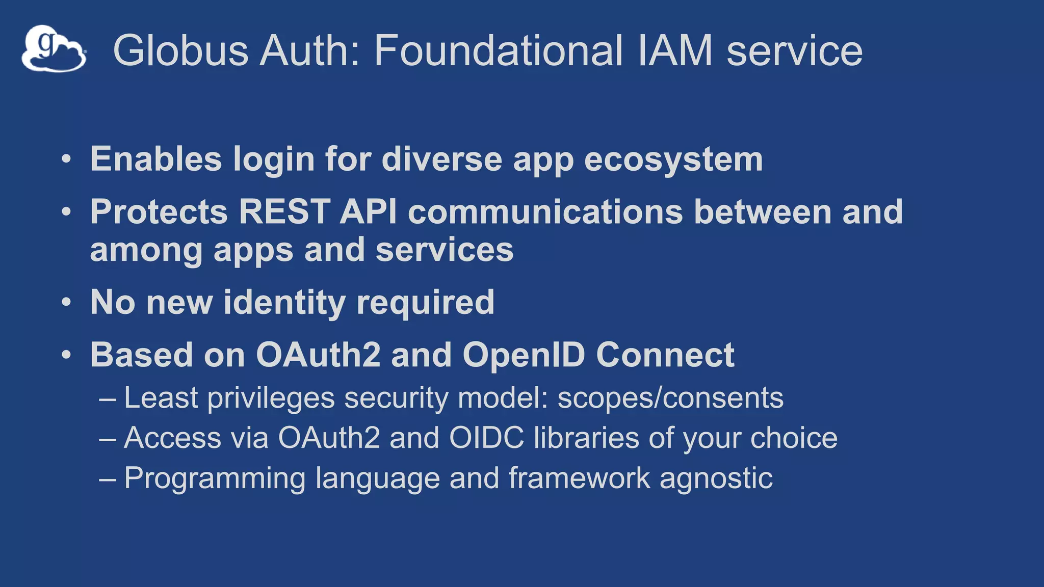 Globus Auth: Foundational IAM service
• Enables login for diverse app ecosystem
• Protects REST API communications between and
among apps and services
• No new identity required
• Based on OAuth2 and OpenID Connect
– Least privileges security model: scopes/consents
– Access via OAuth2 and OIDC libraries of your choice
– Programming language and framework agnostic
 
