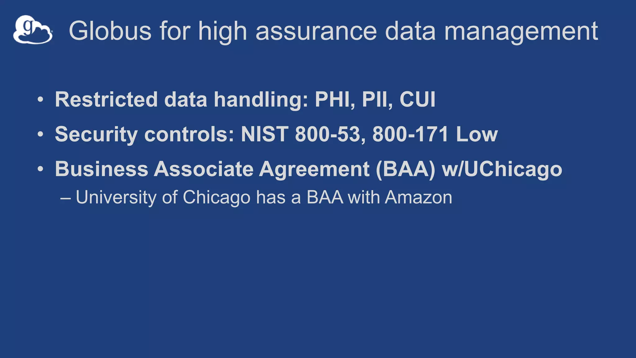 Globus for high assurance data management
• Restricted data handling: PHI, PII, CUI
• Security controls: NIST 800-53, 800-171 Low
• Business Associate Agreement (BAA) w/UChicago
– University of Chicago has a BAA with Amazon
 