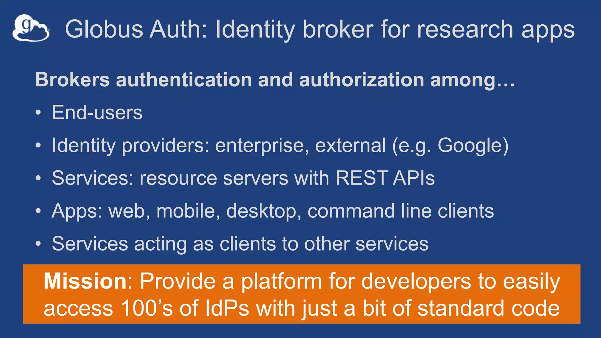 Globus Auth: Identity broker for research apps
Brokers authentication and authorization among…
• End-users
• Identity providers: enterprise, external (e.g. Google)
• Services: resource servers with REST APIs
• Apps: web, mobile, desktop, command line clients
• Services acting as clients to other services
Mission: Provide a platform for developers to easily
access 100’s of IdPs with just a bit of standard code
 