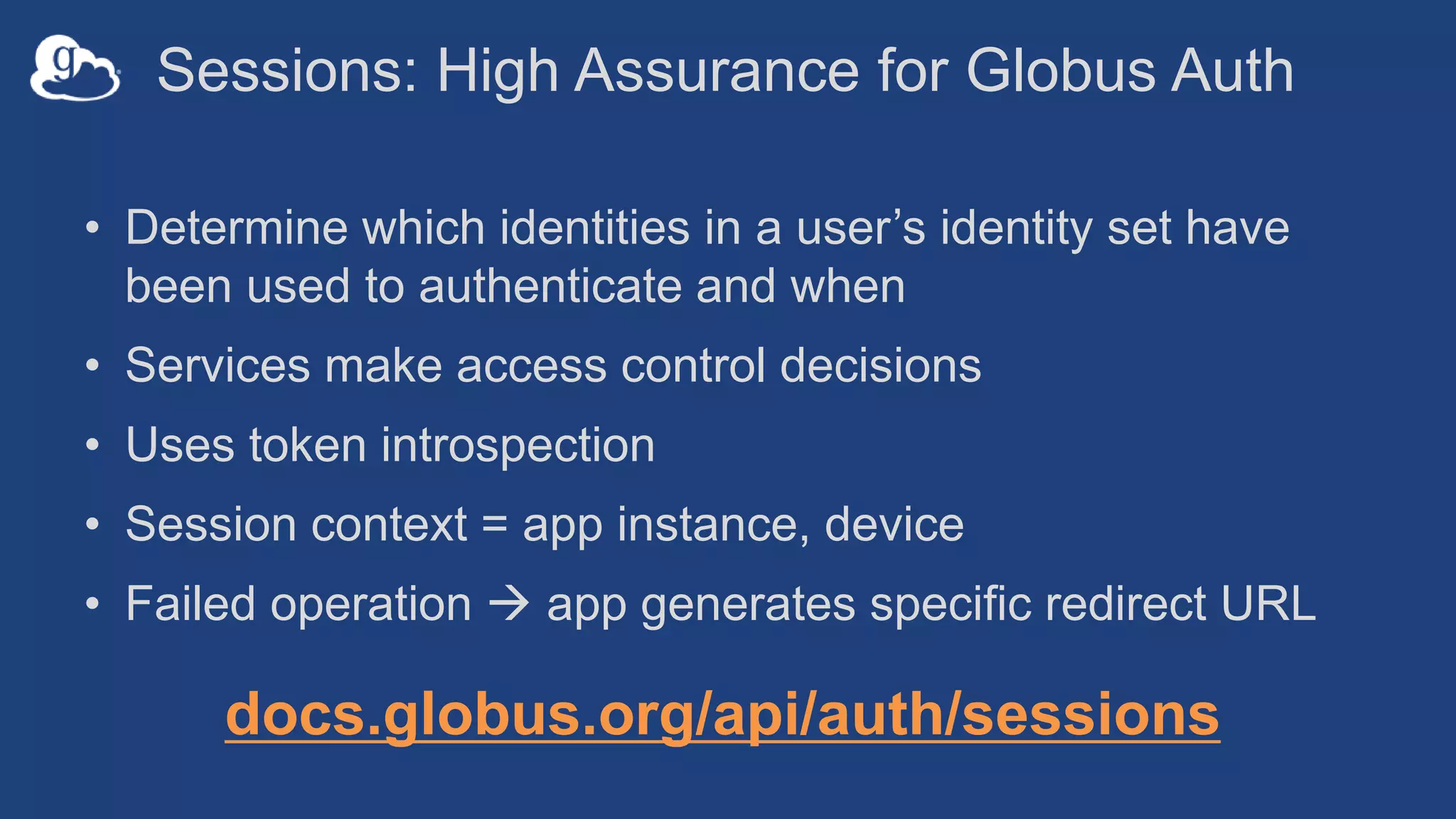 Sessions: High Assurance for Globus Auth
• Determine which identities in a user’s identity set have
been used to authenticate and when
• Services make access control decisions
• Uses token introspection
• Session context = app instance, device
• Failed operation  app generates specific redirect URL
docs.globus.org/api/auth/sessions
 