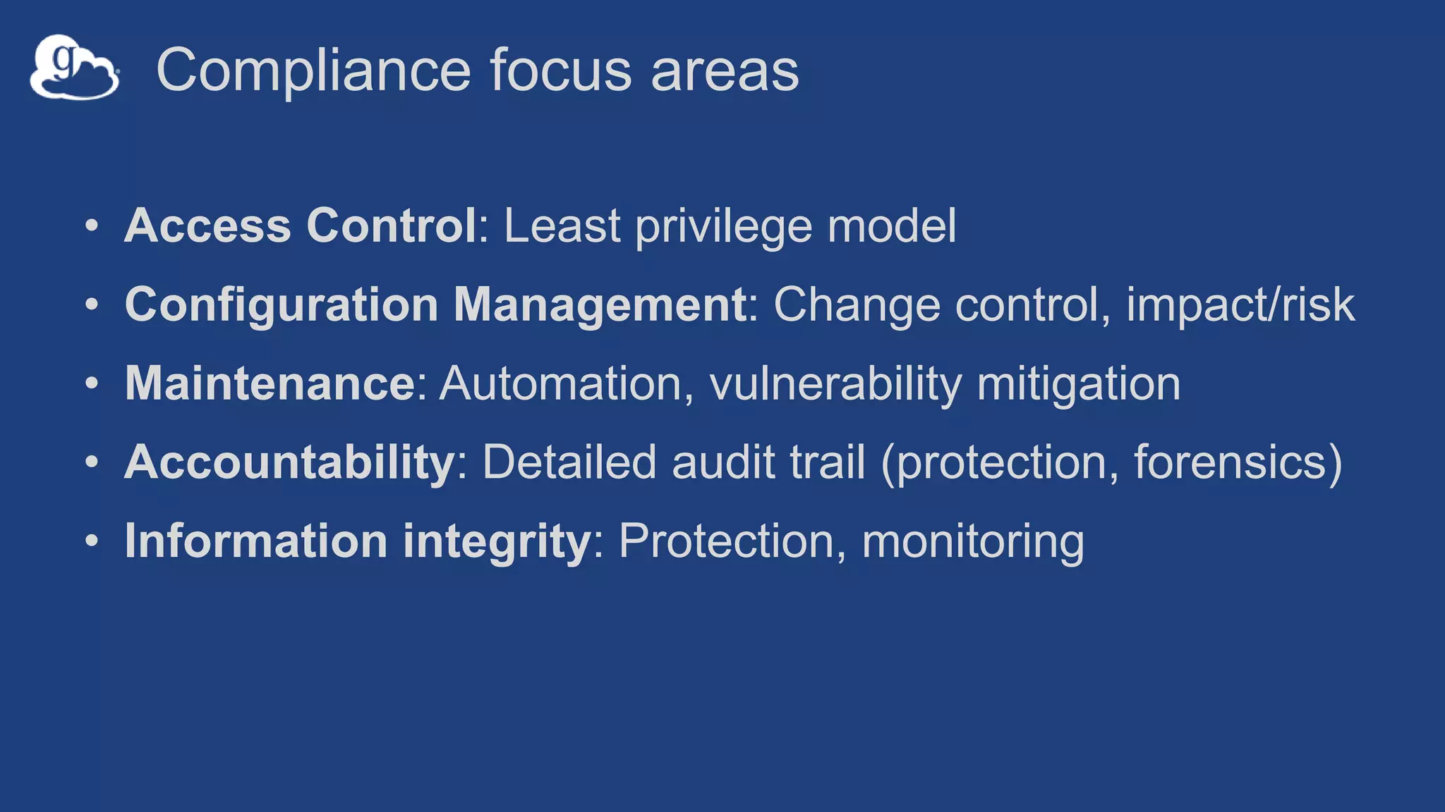 Compliance focus areas
• Access Control: Least privilege model
• Configuration Management: Change control, impact/risk
• Maintenance: Automation, vulnerability mitigation
• Accountability: Detailed audit trail (protection, forensics)
• Information integrity: Protection, monitoring
 