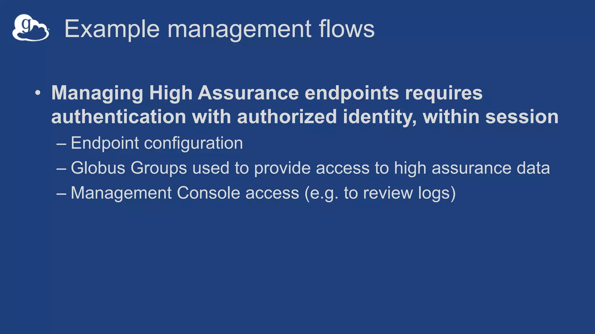 Example management flows
• Managing High Assurance endpoints requires
authentication with authorized identity, within session
– Endpoint configuration
– Globus Groups used to provide access to high assurance data
– Management Console access (e.g. to review logs)
 
