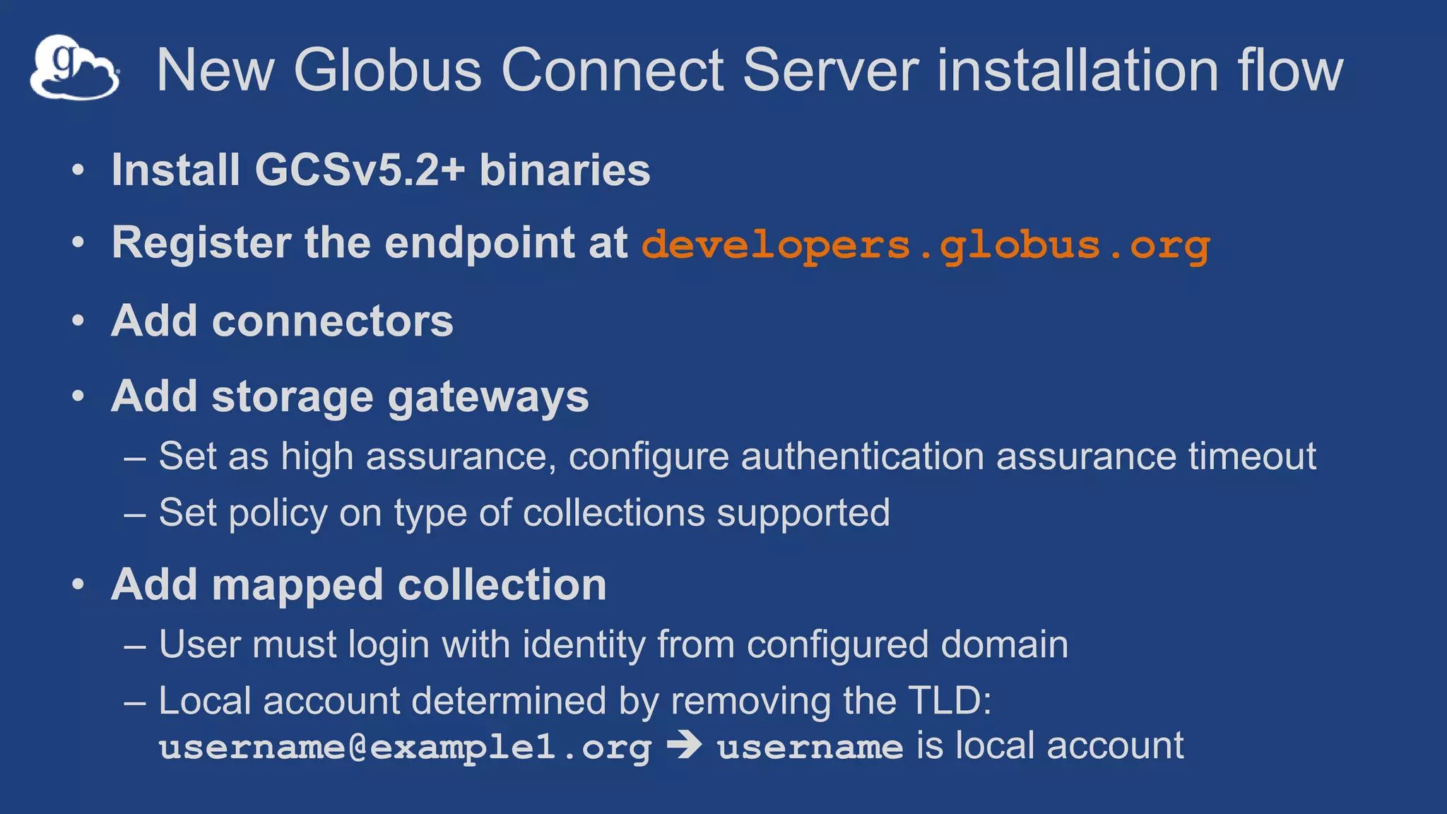 New Globus Connect Server installation flow
• Install GCSv5.2+ binaries
• Register the endpoint at developers.globus.org
• Add connectors
• Add storage gateways
– Set as high assurance, configure authentication assurance timeout
– Set policy on type of collections supported
• Add mapped collection
– User must login with identity from configured domain
– Local account determined by removing the TLD:
username@example1.org  username is local account
 