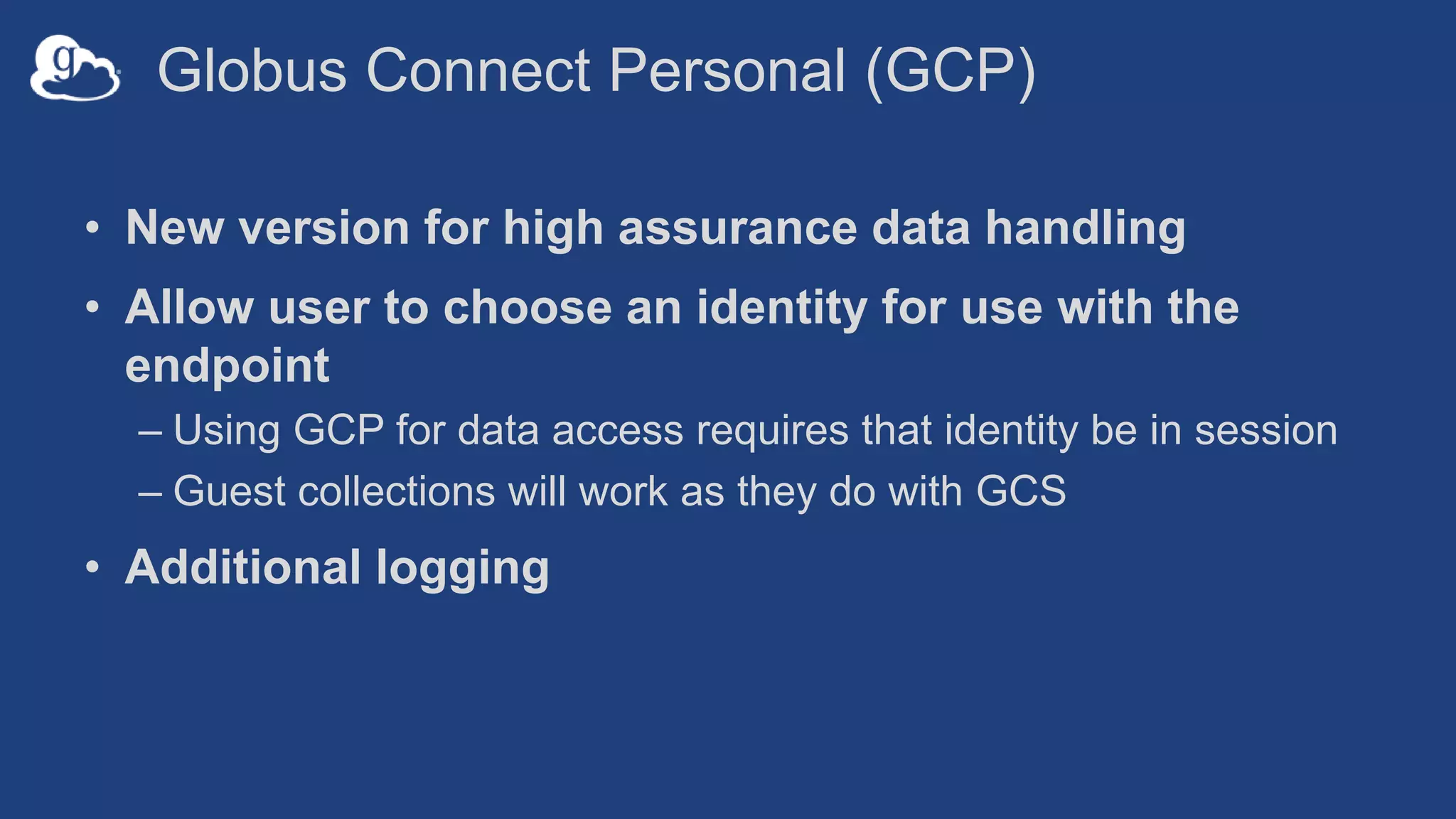Globus Connect Personal (GCP)
• New version for high assurance data handling
• Allow user to choose an identity for use with the
endpoint
– Using GCP for data access requires that identity be in session
– Guest collections will work as they do with GCS
• Additional logging
 