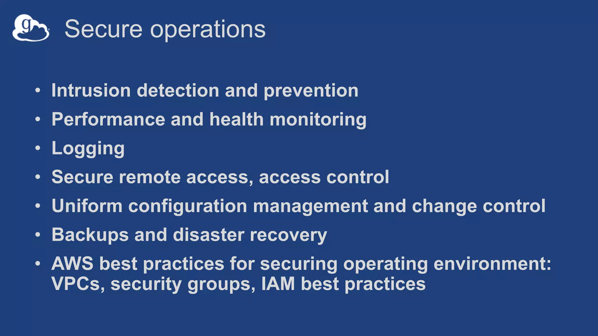 Secure operations
• Intrusion detection and prevention
• Performance and health monitoring
• Logging
• Secure remote access, access control
• Uniform configuration management and change control
• Backups and disaster recovery
• AWS best practices for securing operating environment:
VPCs, security groups, IAM best practices
 