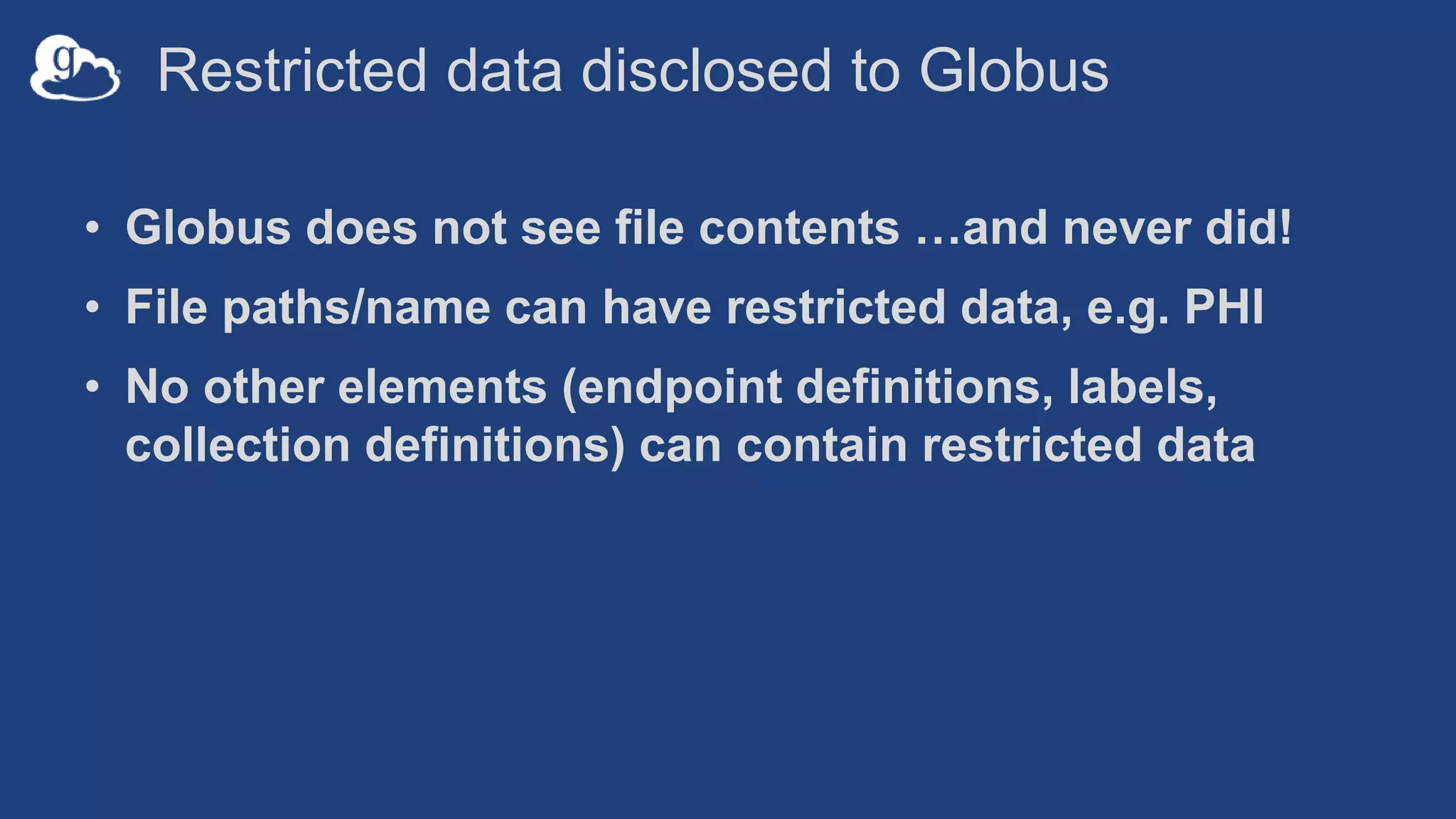 Restricted data disclosed to Globus
• Globus does not see file contents …and never did!
• File paths/name can have restricted data, e.g. PHI
• No other elements (endpoint definitions, labels,
collection definitions) can contain restricted data
 