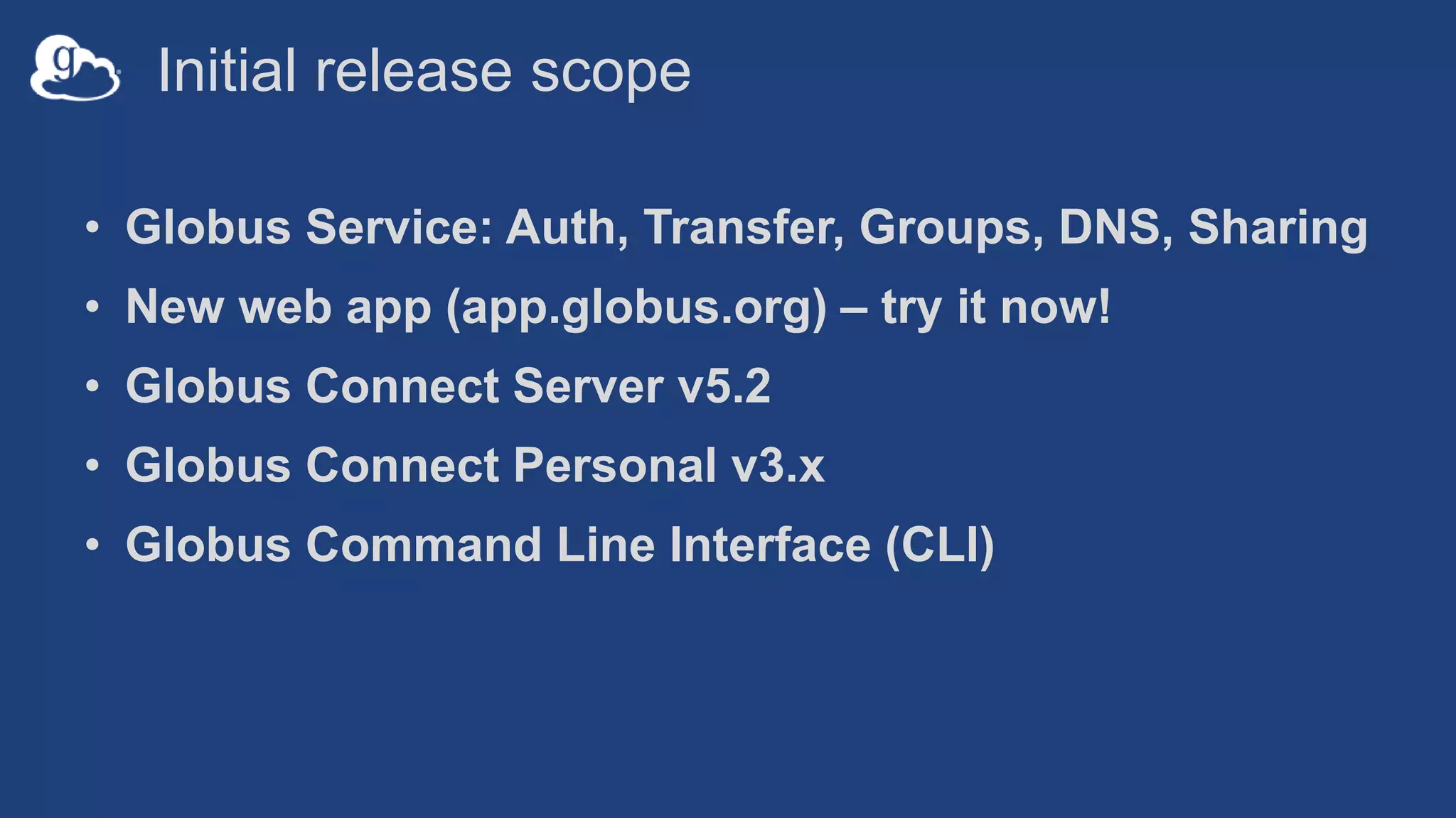 Initial release scope
• Globus Service: Auth, Transfer, Groups, DNS, Sharing
• New web app (app.globus.org) – try it now!
• Globus Connect Server v5.2
• Globus Connect Personal v3.x
• Globus Command Line Interface (CLI)
 