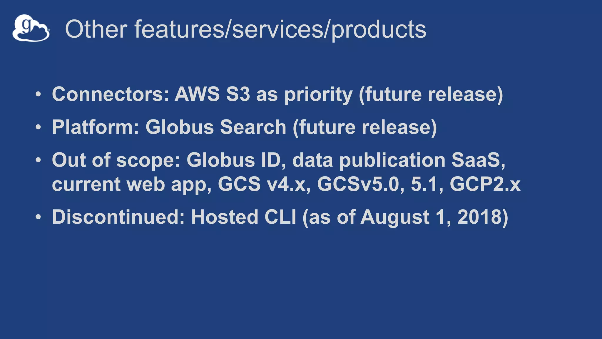 Other features/services/products
• Connectors: AWS S3 as priority (future release)
• Platform: Globus Search (future release)
• Out of scope: Globus ID, data publication SaaS,
current web app, GCS v4.x, GCSv5.0, 5.1, GCP2.x
• Discontinued: Hosted CLI (as of August 1, 2018)
 