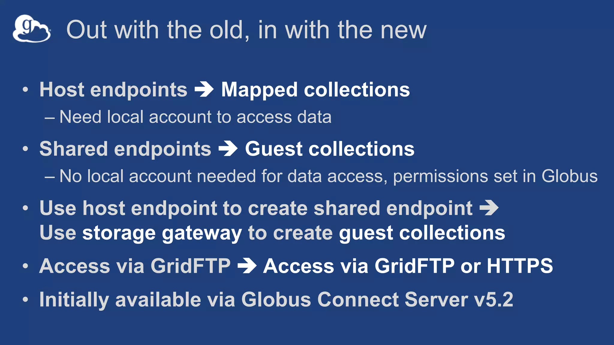 Out with the old, in with the new
• Host endpoints  Mapped collections
– Need local account to access data
• Shared endpoints  Guest collections
– No local account needed for data access, permissions set in Globus
• Use host endpoint to create shared endpoint 
Use storage gateway to create guest collections
• Access via GridFTP  Access via GridFTP or HTTPS
• Initially available via Globus Connect Server v5.2
 
